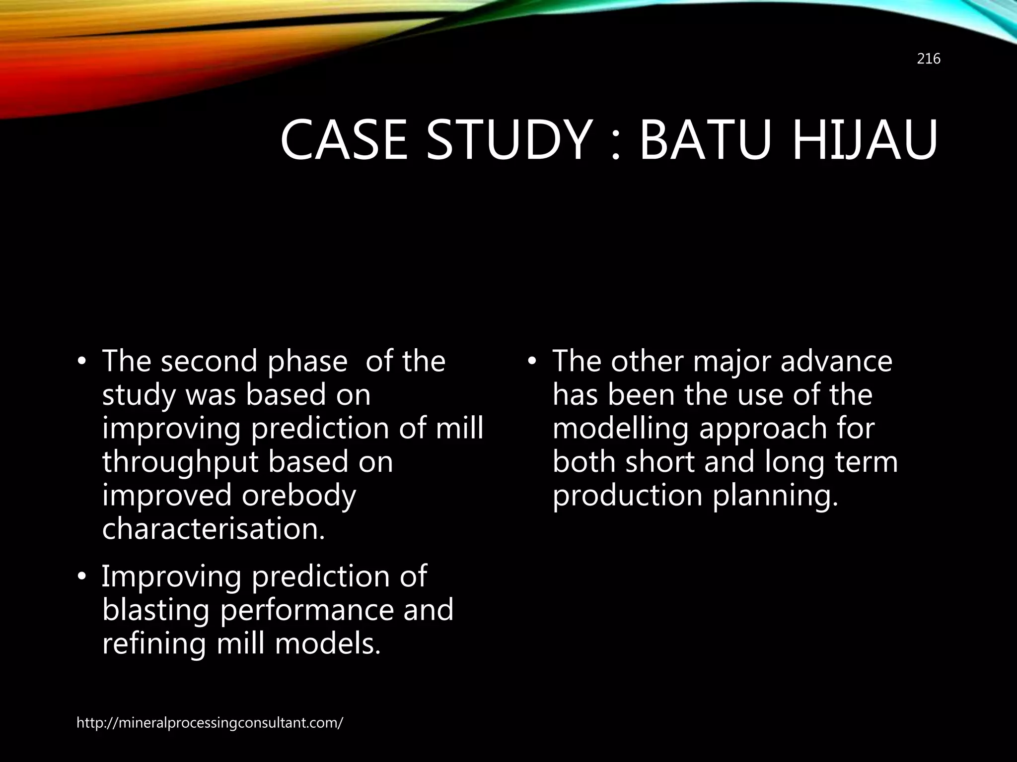 CASE STUDY : BATU HIJAU
• The second phase of the
study was based on
improving prediction of mill
throughput based on
improved orebody
characterisation.
• Improving prediction of
blasting performance and
refining mill models.
• The other major advance
has been the use of the
modelling approach for
both short and long term
production planning.
http://mineralprocessingconsultant.com/
216
 