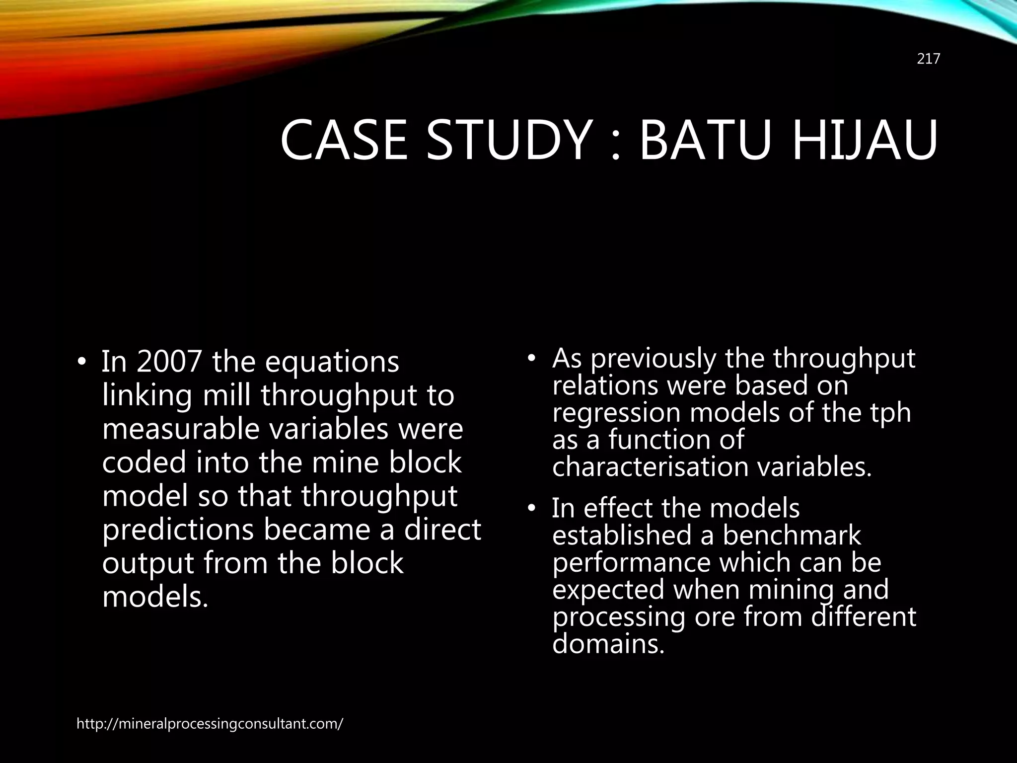 CASE STUDY : BATU HIJAU
• In 2007 the equations
linking mill throughput to
measurable variables were
coded into the mine block
model so that throughput
predictions became a direct
output from the block
models.
• As previously the throughput
relations were based on
regression models of the tph
as a function of
characterisation variables.
• In effect the models
established a benchmark
performance which can be
expected when mining and
processing ore from different
domains.
http://mineralprocessingconsultant.com/
217
 