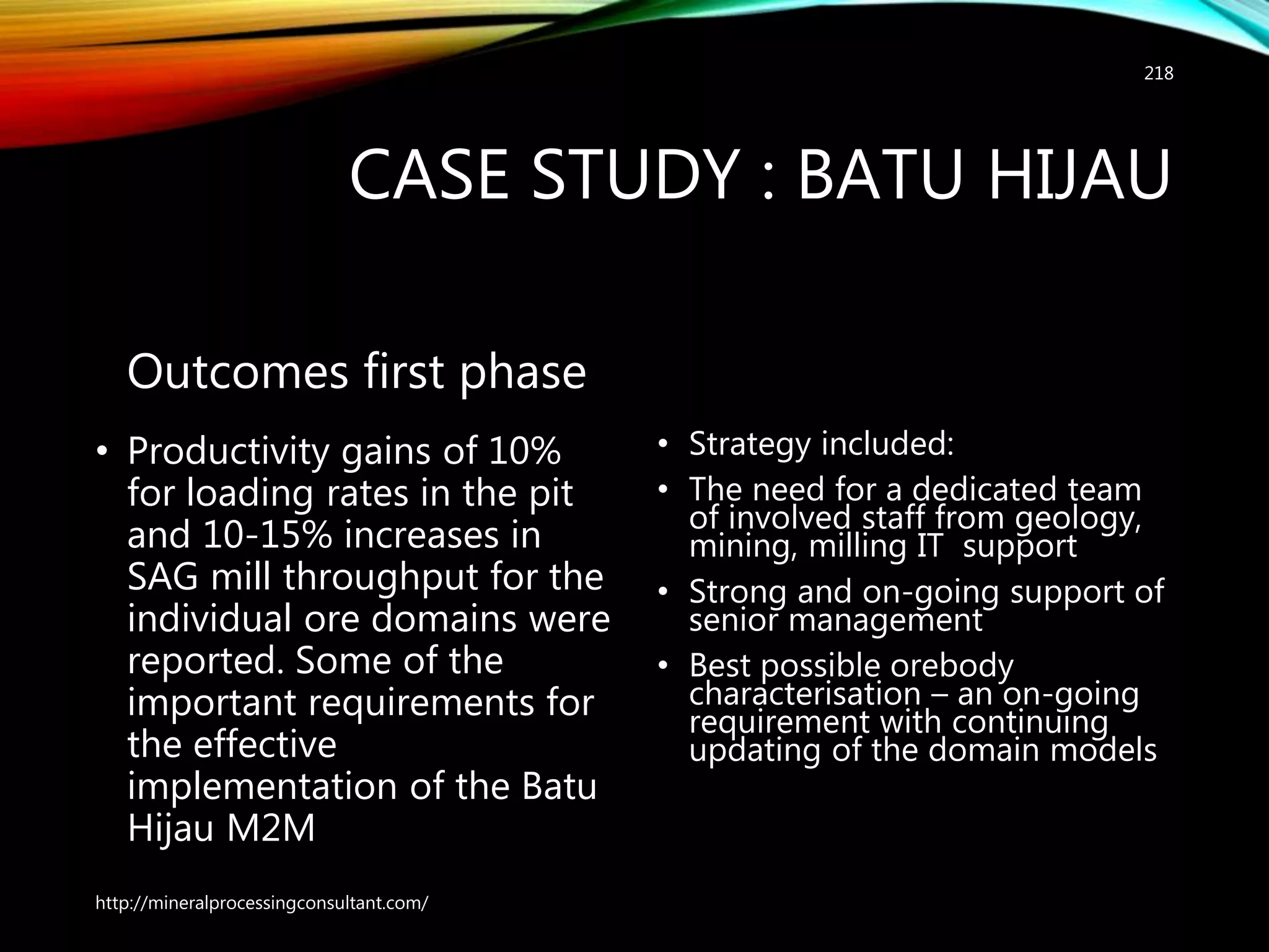 CASE STUDY : BATU HIJAU
Outcomes first phase
• Productivity gains of 10%
for loading rates in the pit
and 10-15% increases in
SAG mill throughput for the
individual ore domains were
reported. Some of the
important requirements for
the effective
implementation of the Batu
Hijau M2M
• Strategy included:
• The need for a dedicated team
of involved staff from geology,
mining, milling IT support
• Strong and on-going support of
senior management
• Best possible orebody
characterisation – an on-going
requirement with continuing
updating of the domain models
http://mineralprocessingconsultant.com/
218
 