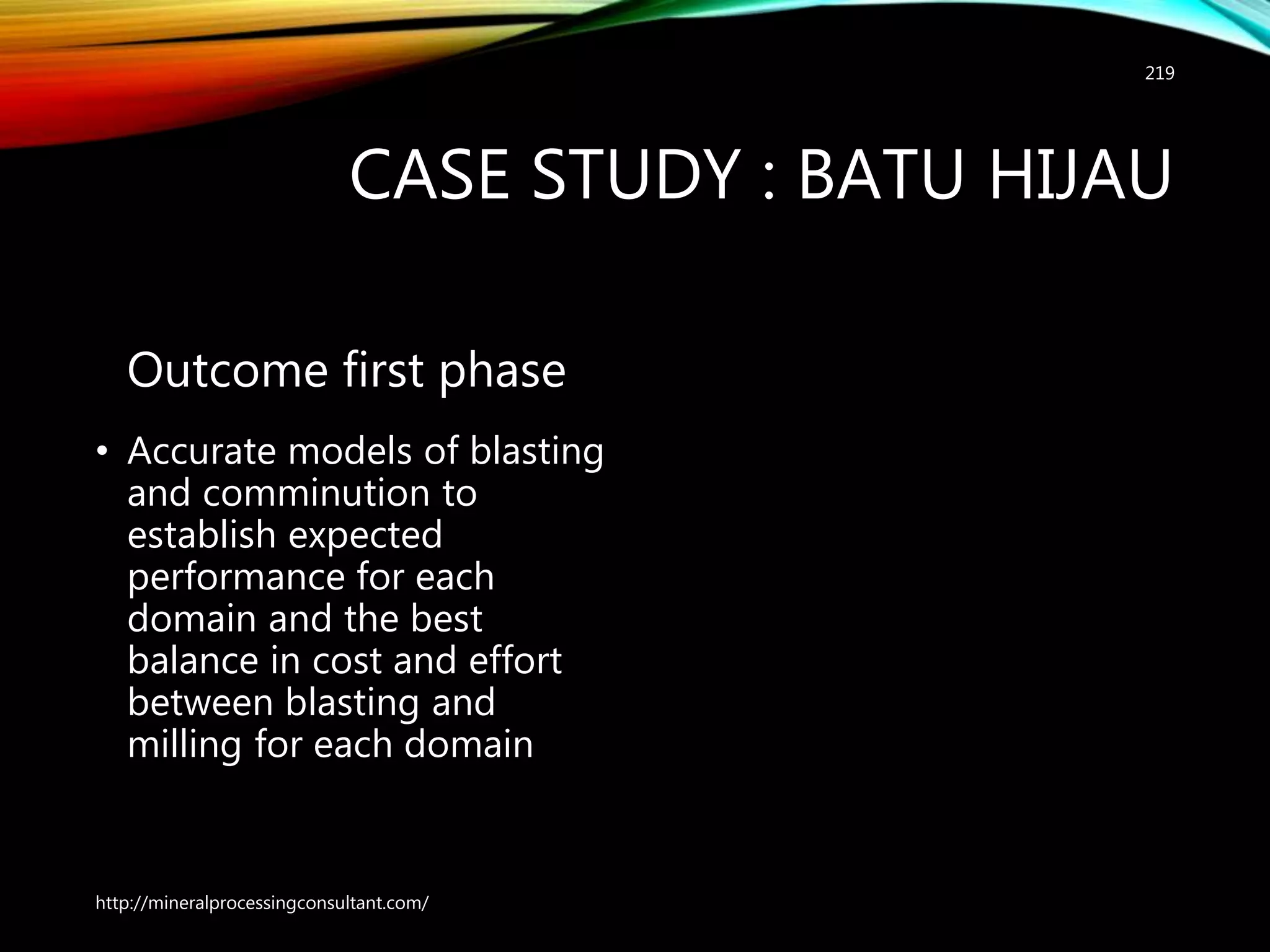 CASE STUDY : BATU HIJAU
Outcome first phase
• Accurate models of blasting
and comminution to
establish expected
performance for each
domain and the best
balance in cost and effort
between blasting and
milling for each domain
http://mineralprocessingconsultant.com/
219
 