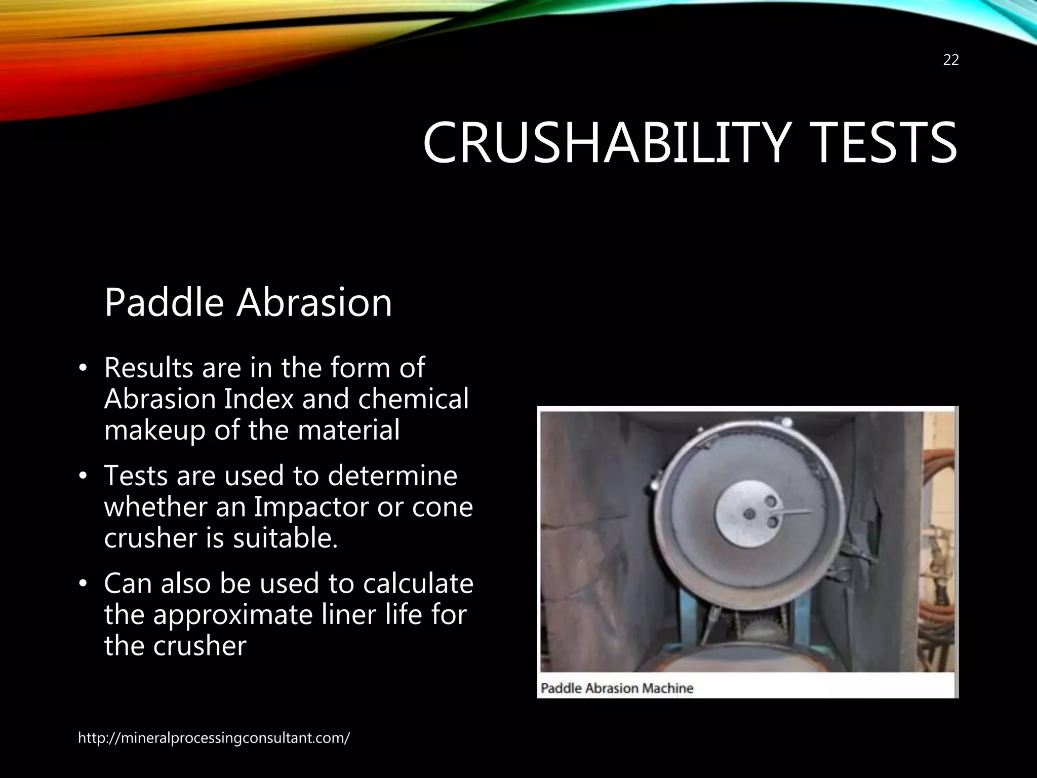 CRUSHABILITY TESTS
Paddle Abrasion
• Results are in the form of
Abrasion Index and chemical
makeup of the material
• Tests are used to determine
whether an Impactor or cone
crusher is suitable.
• Can also be used to calculate
the approximate liner life for
the crusher
http://mineralprocessingconsultant.com/
22
 