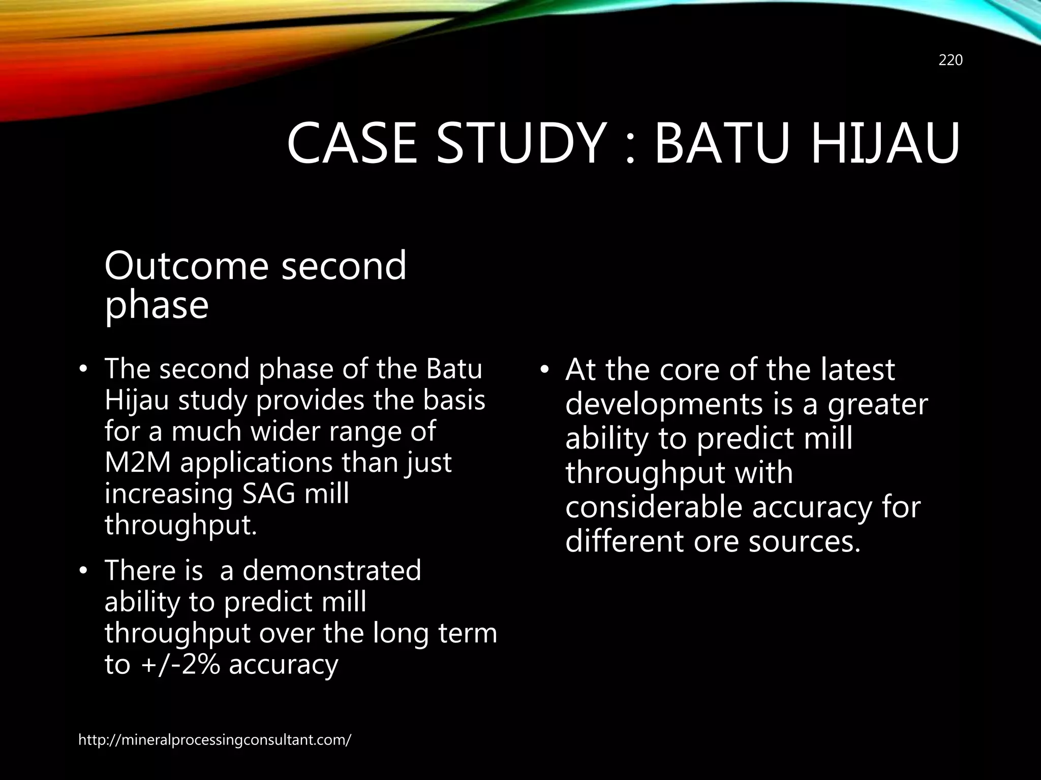 CASE STUDY : BATU HIJAU
Outcome second
phase
• The second phase of the Batu
Hijau study provides the basis
for a much wider range of
M2M applications than just
increasing SAG mill
throughput.
• There is a demonstrated
ability to predict mill
throughput over the long term
to +/-2% accuracy
• At the core of the latest
developments is a greater
ability to predict mill
throughput with
considerable accuracy for
different ore sources.
http://mineralprocessingconsultant.com/
220
 
