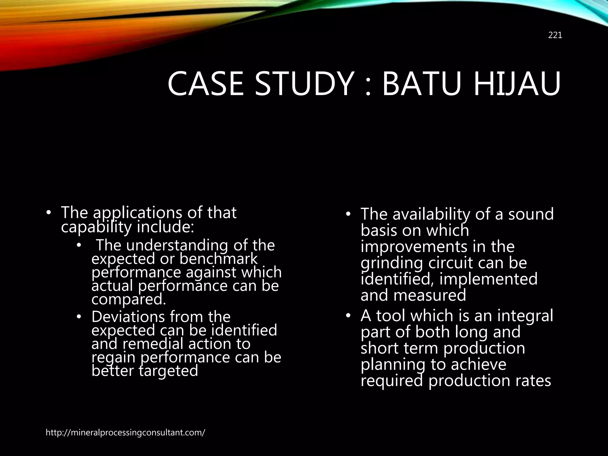 CASE STUDY : BATU HIJAU
• The applications of that
capability include:
• The understanding of the
expected or benchmark
performance against which
actual performance can be
compared.
• Deviations from the
expected can be identified
and remedial action to
regain performance can be
better targeted
• The availability of a sound
basis on which
improvements in the
grinding circuit can be
identified, implemented
and measured
• A tool which is an integral
part of both long and
short term production
planning to achieve
required production rates
http://mineralprocessingconsultant.com/
221
 