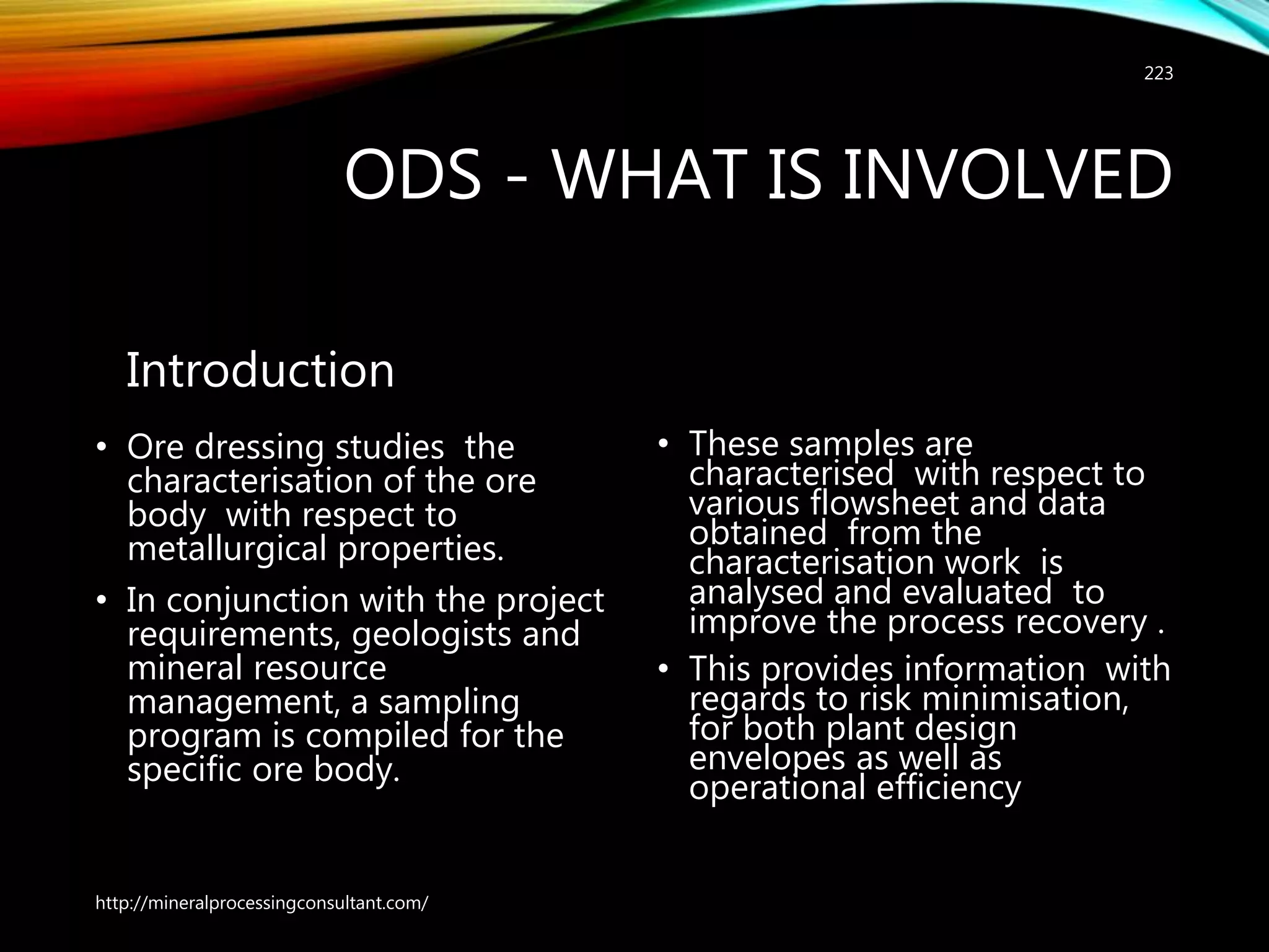 ODS - WHAT IS INVOLVED
Introduction
• Ore dressing studies the
characterisation of the ore
body with respect to
metallurgical properties.
• In conjunction with the project
requirements, geologists and
mineral resource
management, a sampling
program is compiled for the
specific ore body.
• These samples are
characterised with respect to
various flowsheet and data
obtained from the
characterisation work is
analysed and evaluated to
improve the process recovery .
• This provides information with
regards to risk minimisation,
for both plant design
envelopes as well as
operational efficiency
http://mineralprocessingconsultant.com/
223
 