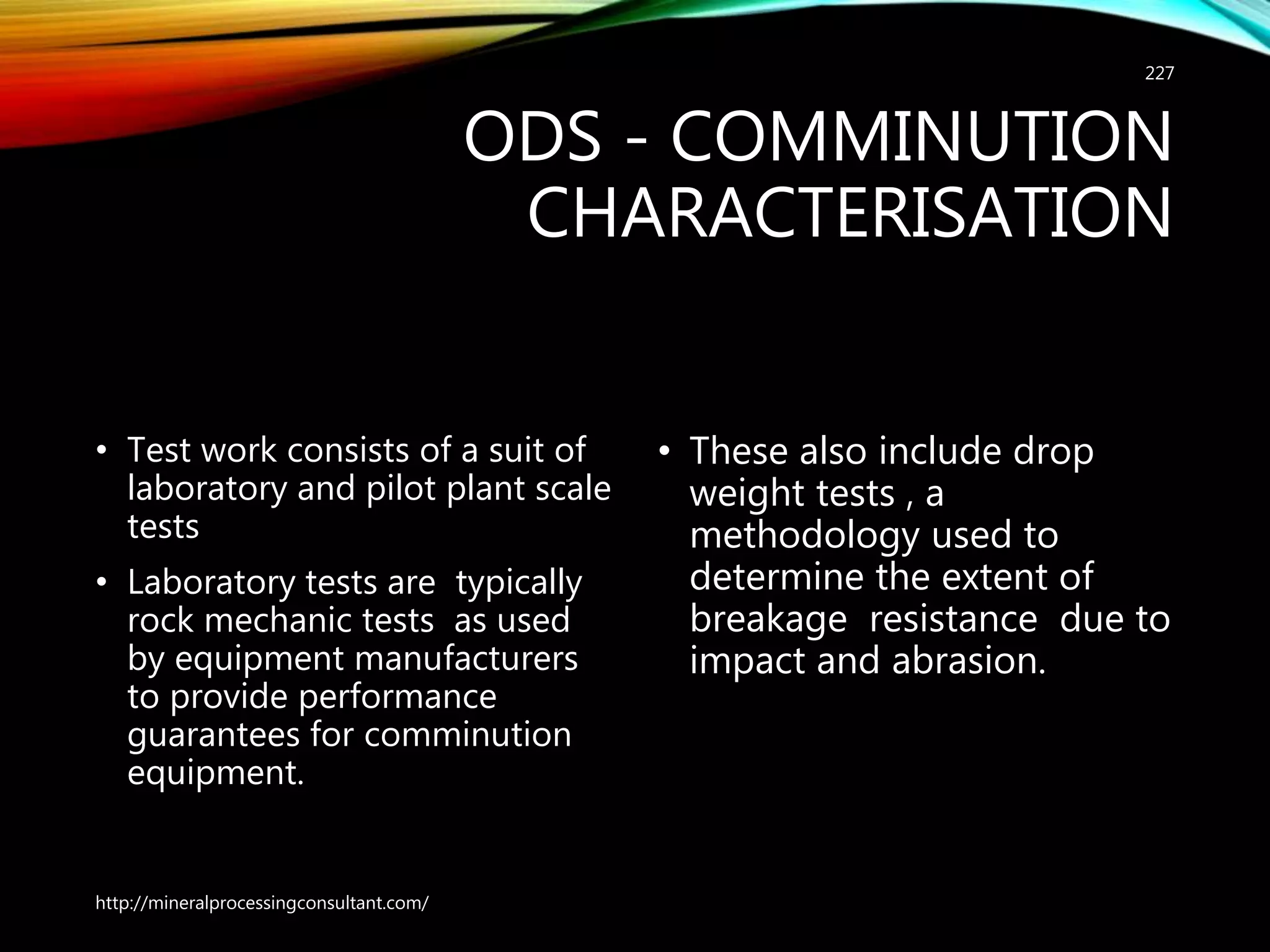 ODS - COMMINUTION
CHARACTERISATION
• Test work consists of a suit of
laboratory and pilot plant scale
tests
• Laboratory tests are typically
rock mechanic tests as used
by equipment manufacturers
to provide performance
guarantees for comminution
equipment.
• These also include drop
weight tests , a
methodology used to
determine the extent of
breakage resistance due to
impact and abrasion.
http://mineralprocessingconsultant.com/
227
 