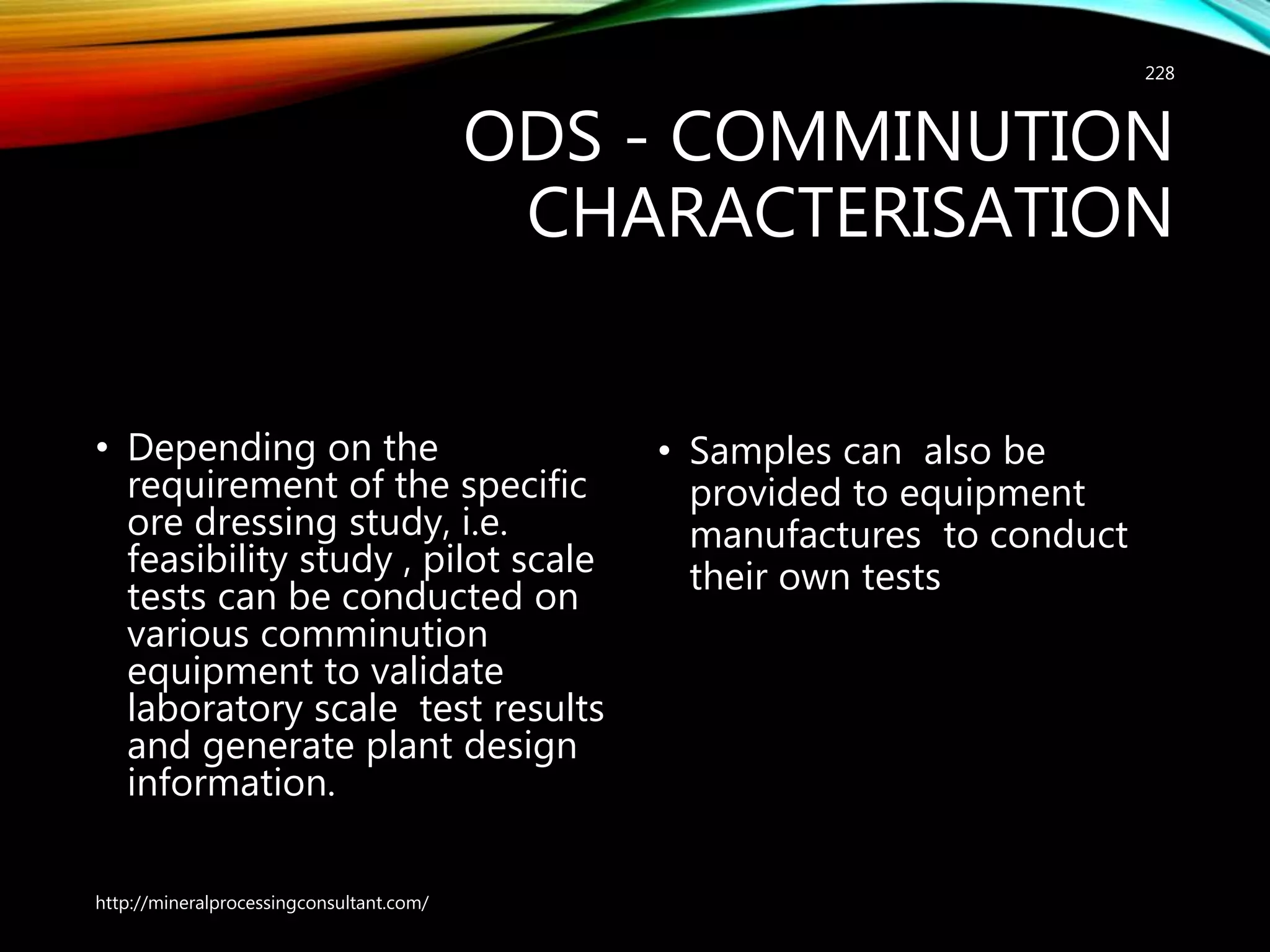 ODS - COMMINUTION
CHARACTERISATION
• Depending on the
requirement of the specific
ore dressing study, i.e.
feasibility study , pilot scale
tests can be conducted on
various comminution
equipment to validate
laboratory scale test results
and generate plant design
information.
• Samples can also be
provided to equipment
manufactures to conduct
their own tests
http://mineralprocessingconsultant.com/
228
 