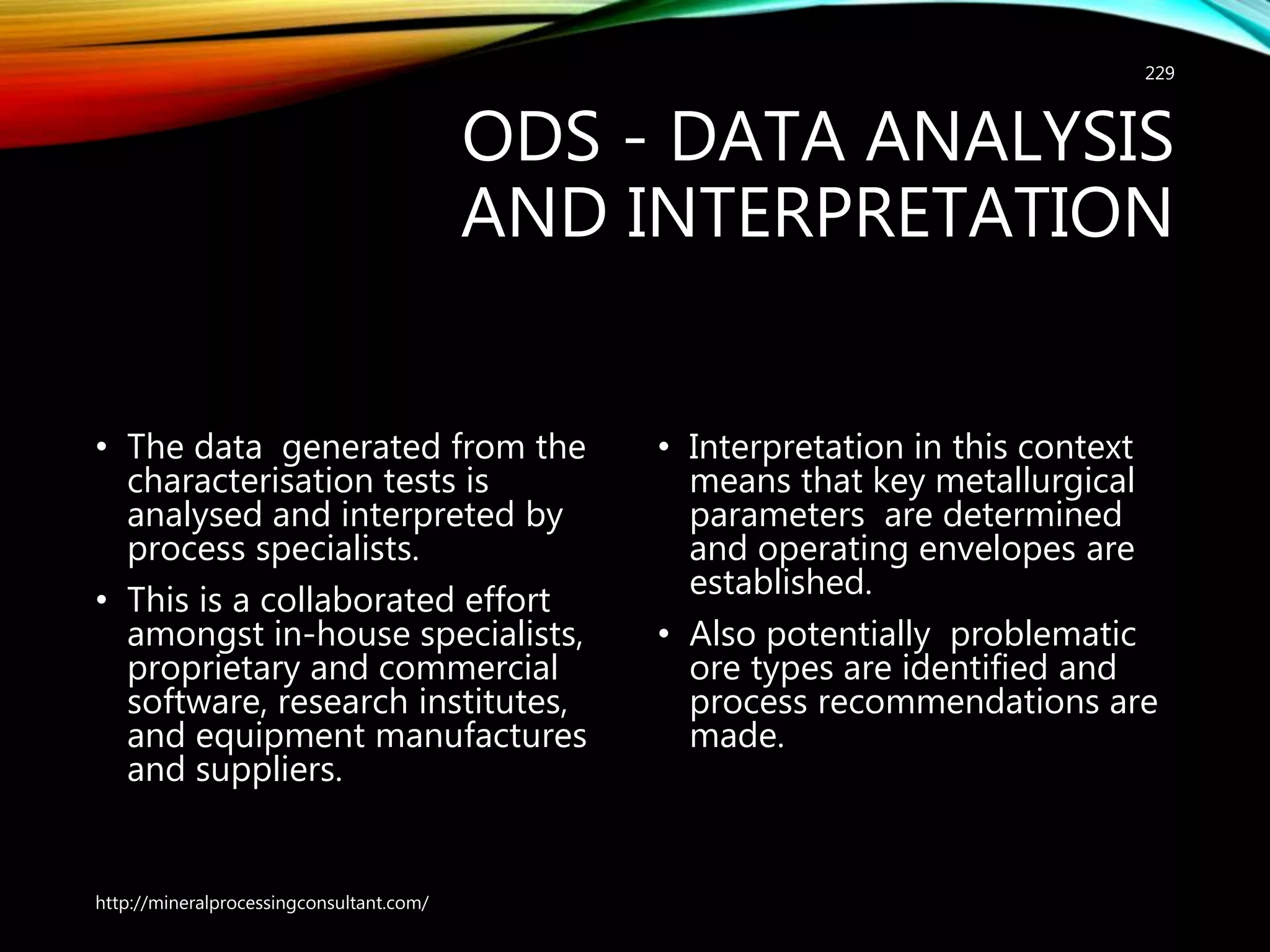 ODS - DATA ANALYSIS
AND INTERPRETATION
• The data generated from the
characterisation tests is
analysed and interpreted by
process specialists.
• This is a collaborated effort
amongst in-house specialists,
proprietary and commercial
software, research institutes,
and equipment manufactures
and suppliers.
• Interpretation in this context
means that key metallurgical
parameters are determined
and operating envelopes are
established.
• Also potentially problematic
ore types are identified and
process recommendations are
made.
http://mineralprocessingconsultant.com/
229
 