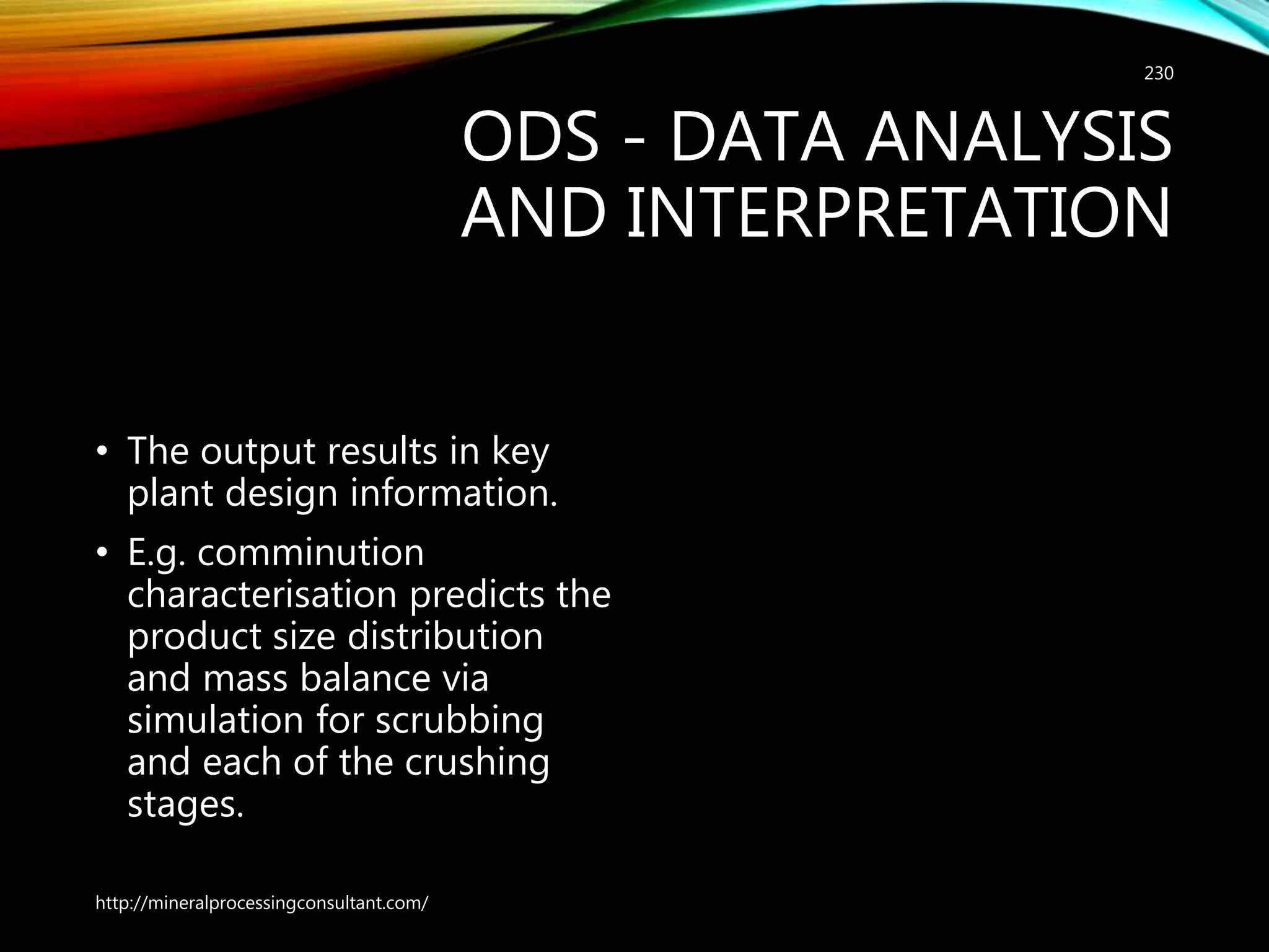 ODS - DATA ANALYSIS
AND INTERPRETATION
• The output results in key
plant design information.
• E.g. comminution
characterisation predicts the
product size distribution
and mass balance via
simulation for scrubbing
and each of the crushing
stages.
http://mineralprocessingconsultant.com/
230
 