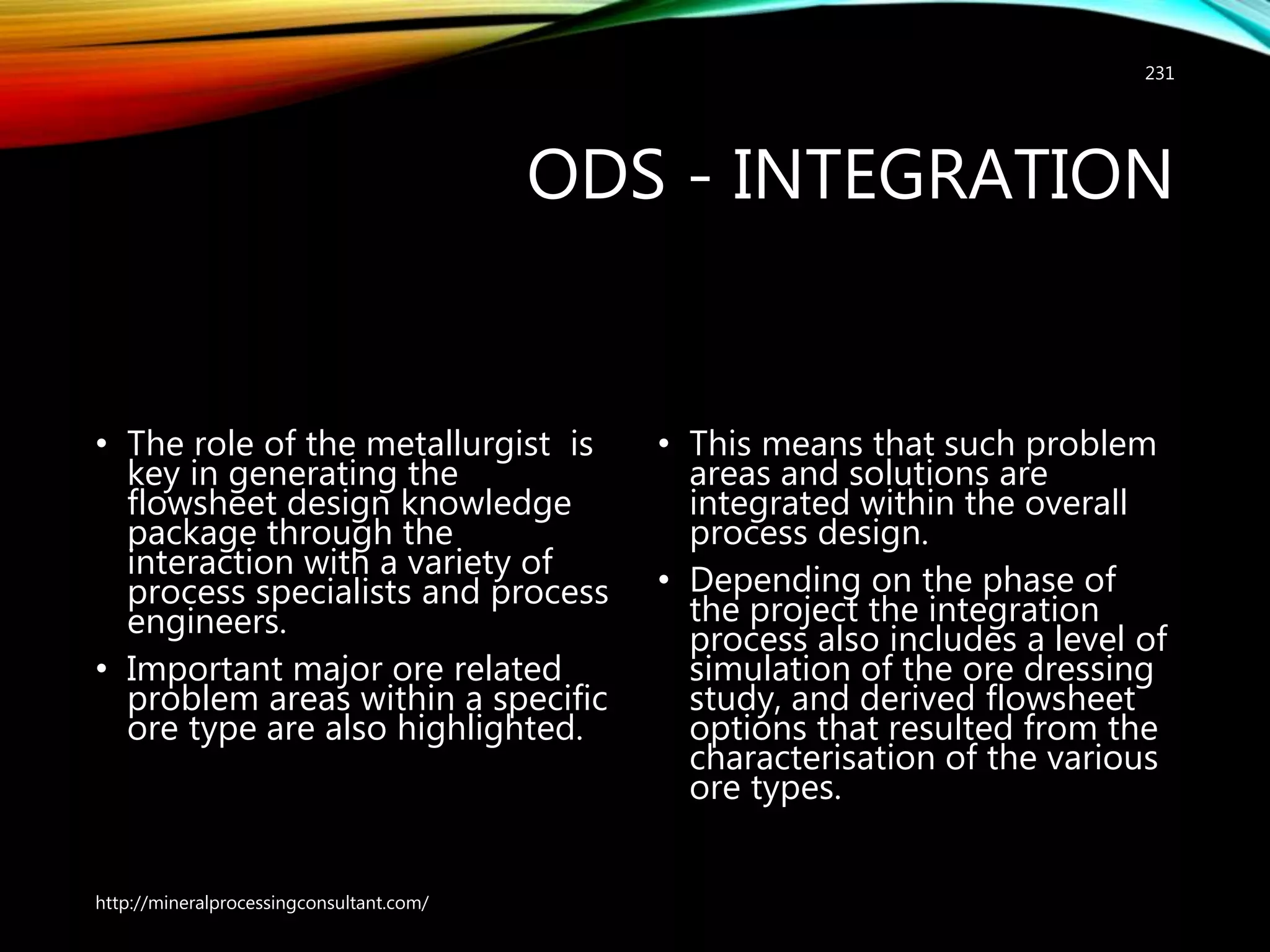 ODS - INTEGRATION
• The role of the metallurgist is
key in generating the
flowsheet design knowledge
package through the
interaction with a variety of
process specialists and process
engineers.
• Important major ore related
problem areas within a specific
ore type are also highlighted.
• This means that such problem
areas and solutions are
integrated within the overall
process design.
• Depending on the phase of
the project the integration
process also includes a level of
simulation of the ore dressing
study, and derived flowsheet
options that resulted from the
characterisation of the various
ore types.
http://mineralprocessingconsultant.com/
231
 