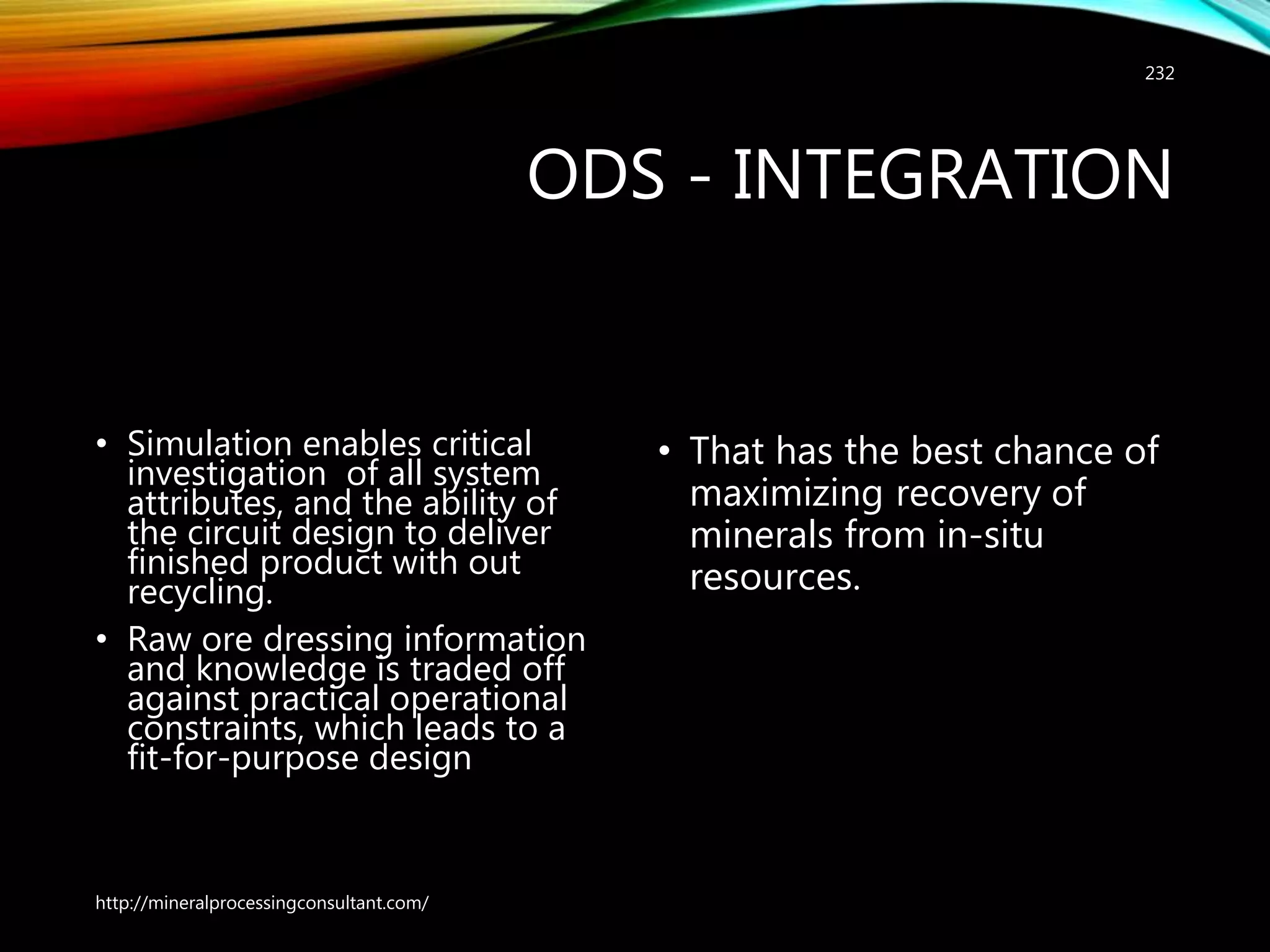 ODS - INTEGRATION
• Simulation enables critical
investigation of all system
attributes, and the ability of
the circuit design to deliver
finished product with out
recycling.
• Raw ore dressing information
and knowledge is traded off
against practical operational
constraints, which leads to a
fit-for-purpose design
• That has the best chance of
maximizing recovery of
minerals from in-situ
resources.
http://mineralprocessingconsultant.com/
232
 
