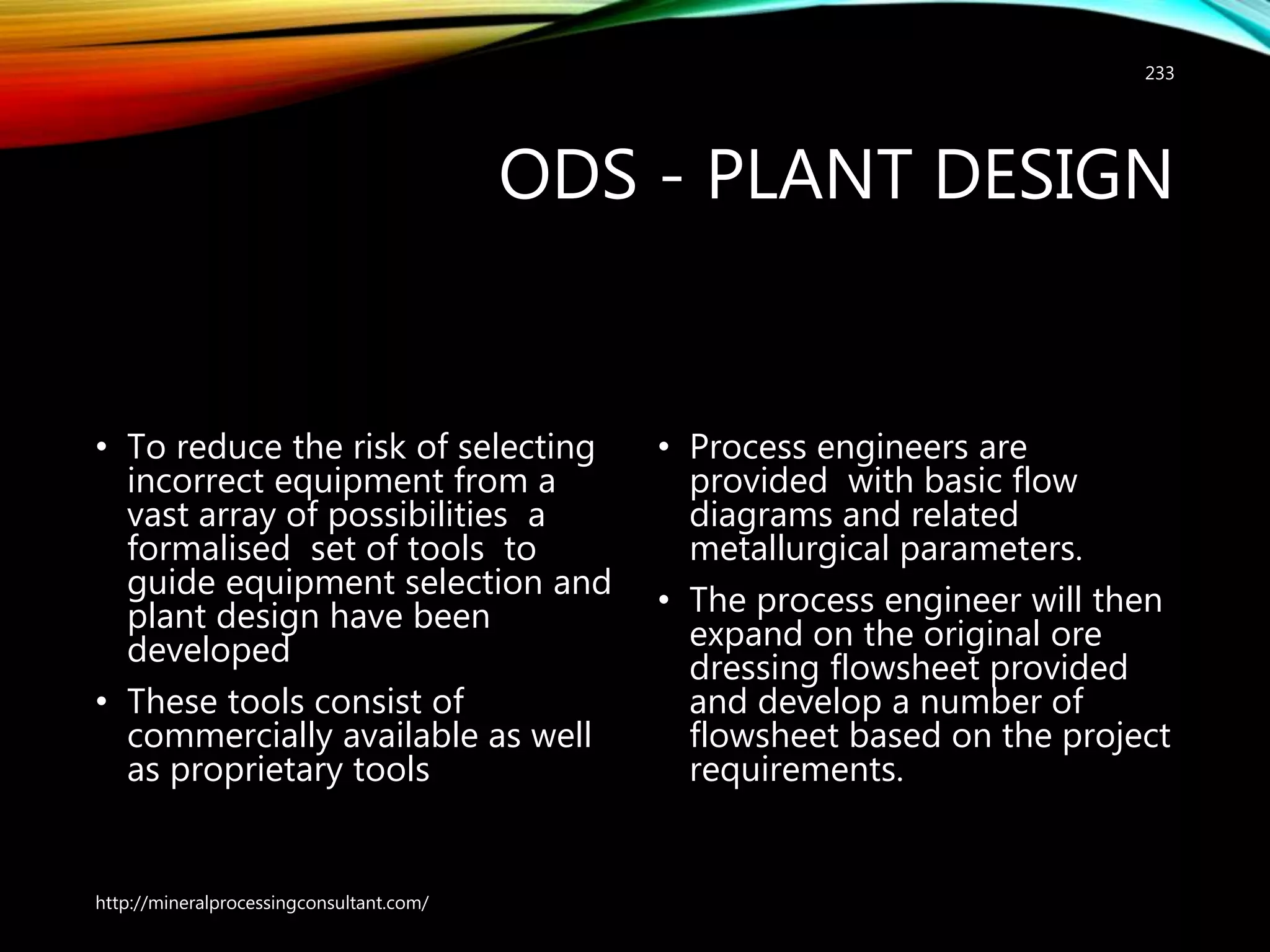 ODS - PLANT DESIGN
• To reduce the risk of selecting
incorrect equipment from a
vast array of possibilities a
formalised set of tools to
guide equipment selection and
plant design have been
developed
• These tools consist of
commercially available as well
as proprietary tools
• Process engineers are
provided with basic flow
diagrams and related
metallurgical parameters.
• The process engineer will then
expand on the original ore
dressing flowsheet provided
and develop a number of
flowsheet based on the project
requirements.
http://mineralprocessingconsultant.com/
233
 