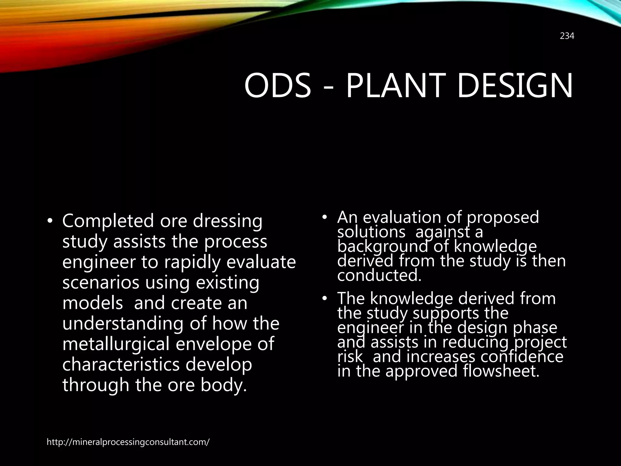 ODS - PLANT DESIGN
• Completed ore dressing
study assists the process
engineer to rapidly evaluate
scenarios using existing
models and create an
understanding of how the
metallurgical envelope of
characteristics develop
through the ore body.
• An evaluation of proposed
solutions against a
background of knowledge
derived from the study is then
conducted.
• The knowledge derived from
the study supports the
engineer in the design phase
and assists in reducing project
risk and increases confidence
in the approved flowsheet.
http://mineralprocessingconsultant.com/
234
 