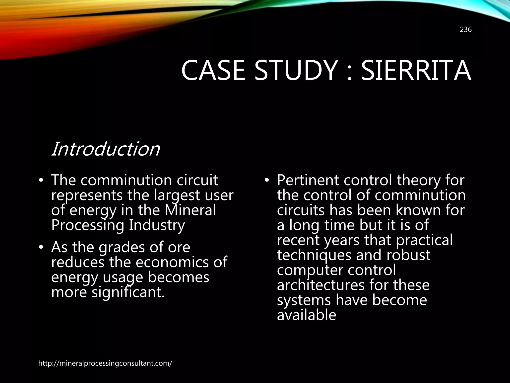 CASE STUDY : SIERRITA
Introduction
• The comminution circuit
represents the largest user
of energy in the Mineral
Processing Industry
• As the grades of ore
reduces the economics of
energy usage becomes
more significant.
• Pertinent control theory for
the control of comminution
circuits has been known for
a long time but it is of
recent years that practical
techniques and robust
computer control
architectures for these
systems have become
available
http://mineralprocessingconsultant.com/
236
 