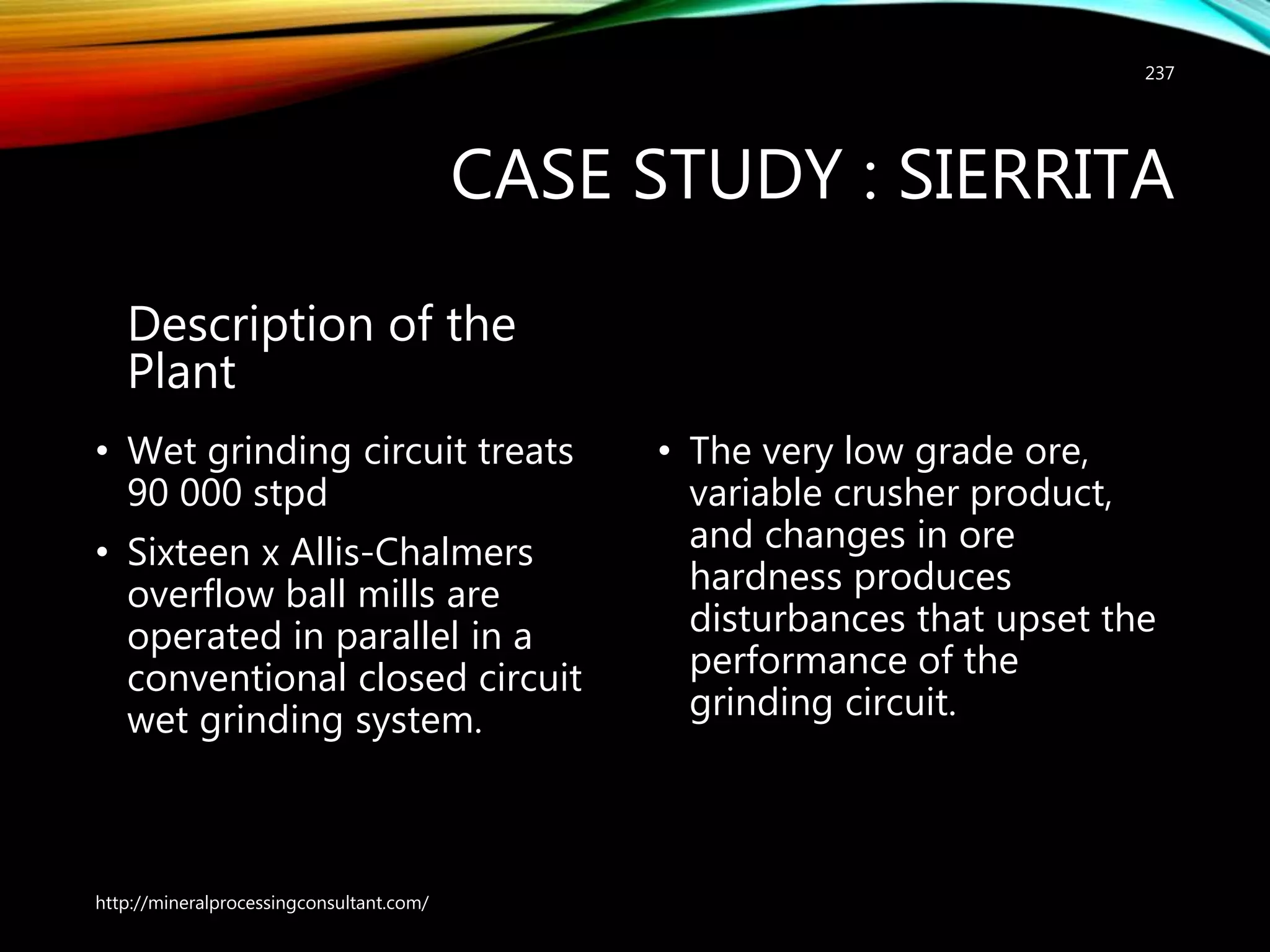 CASE STUDY : SIERRITA
Description of the
Plant
• Wet grinding circuit treats
90 000 stpd
• Sixteen x Allis-Chalmers
overflow ball mills are
operated in parallel in a
conventional closed circuit
wet grinding system.
• The very low grade ore,
variable crusher product,
and changes in ore
hardness produces
disturbances that upset the
performance of the
grinding circuit.
http://mineralprocessingconsultant.com/
237
 