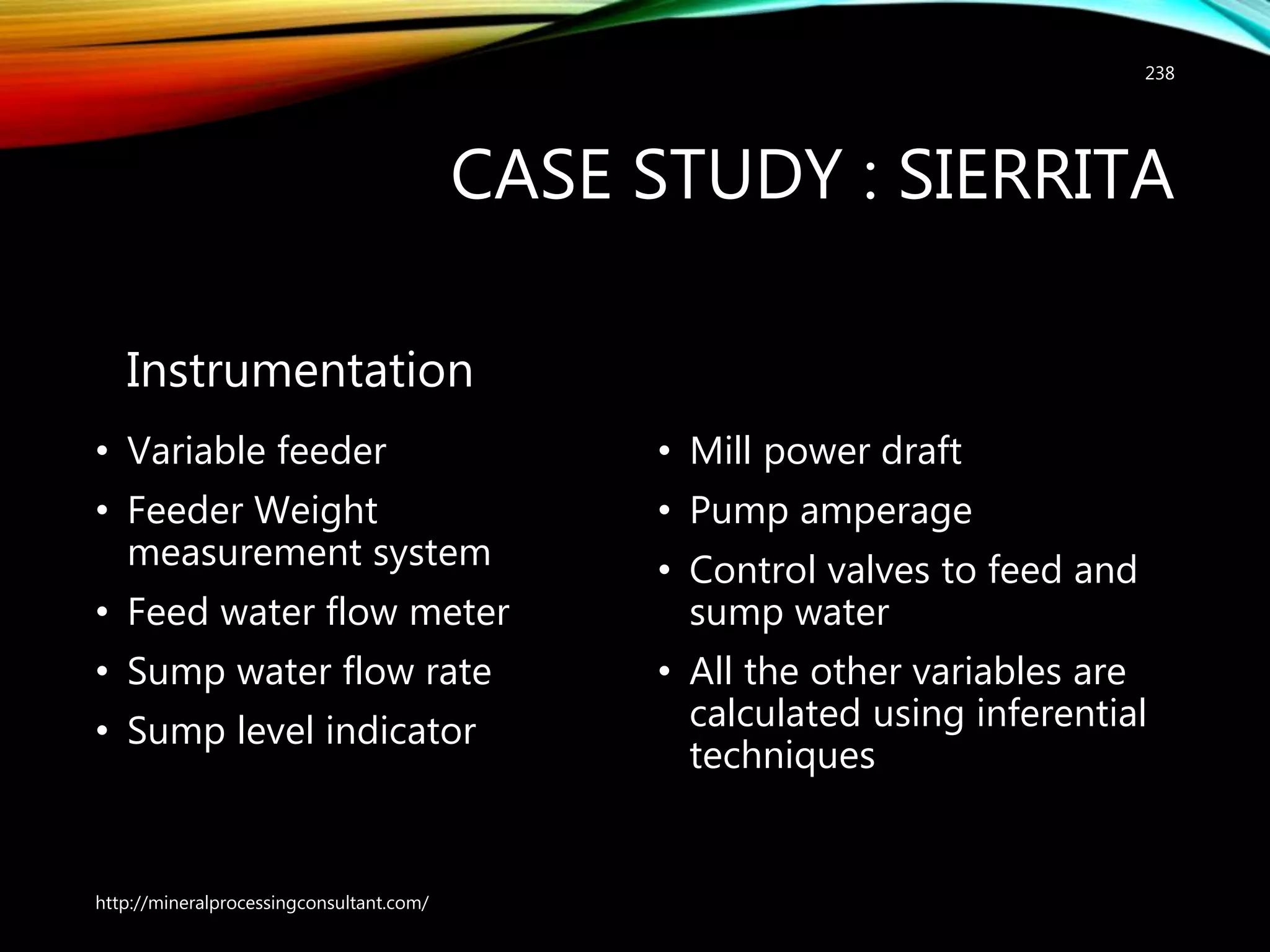 CASE STUDY : SIERRITA
Instrumentation
• Variable feeder
• Feeder Weight
measurement system
• Feed water flow meter
• Sump water flow rate
• Sump level indicator
• Mill power draft
• Pump amperage
• Control valves to feed and
sump water
• All the other variables are
calculated using inferential
techniques
http://mineralprocessingconsultant.com/
238
 
