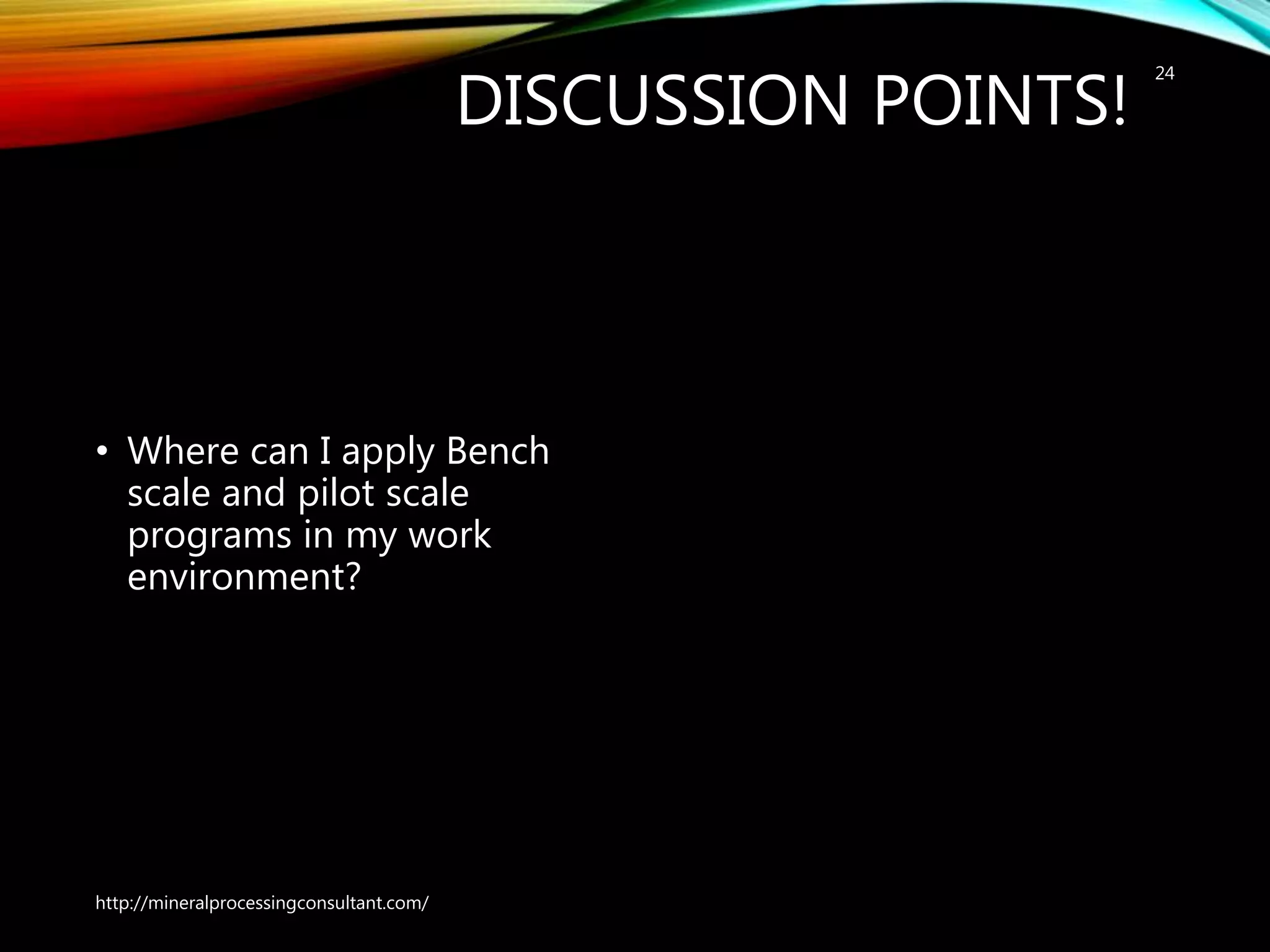 DISCUSSION POINTS!
• Where can I apply Bench
scale and pilot scale
programs in my work
environment?
http://mineralprocessingconsultant.com/
24
 
