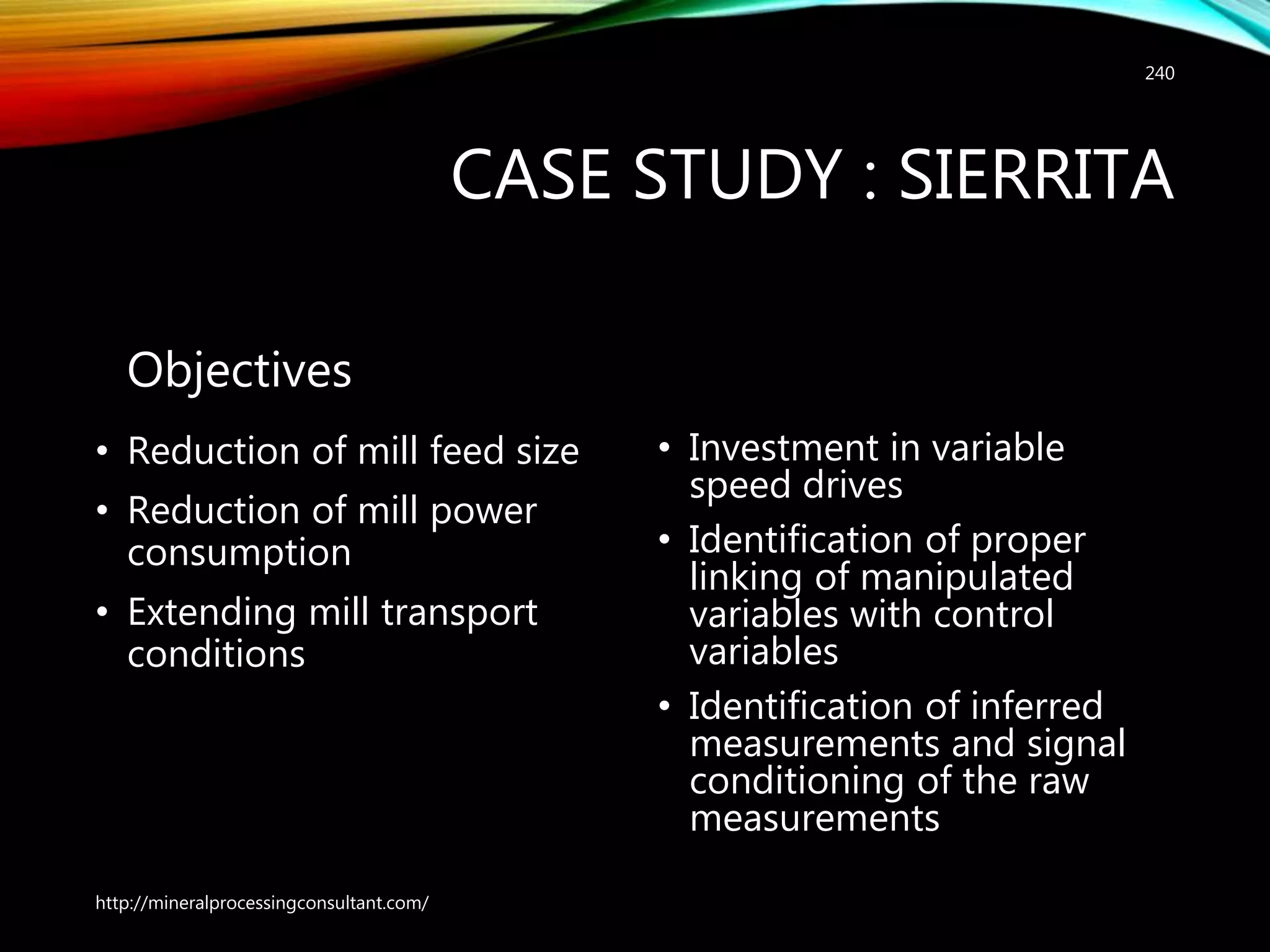 CASE STUDY : SIERRITA
Objectives
• Reduction of mill feed size
• Reduction of mill power
consumption
• Extending mill transport
conditions
• Investment in variable
speed drives
• Identification of proper
linking of manipulated
variables with control
variables
• Identification of inferred
measurements and signal
conditioning of the raw
measurements
http://mineralprocessingconsultant.com/
240
 