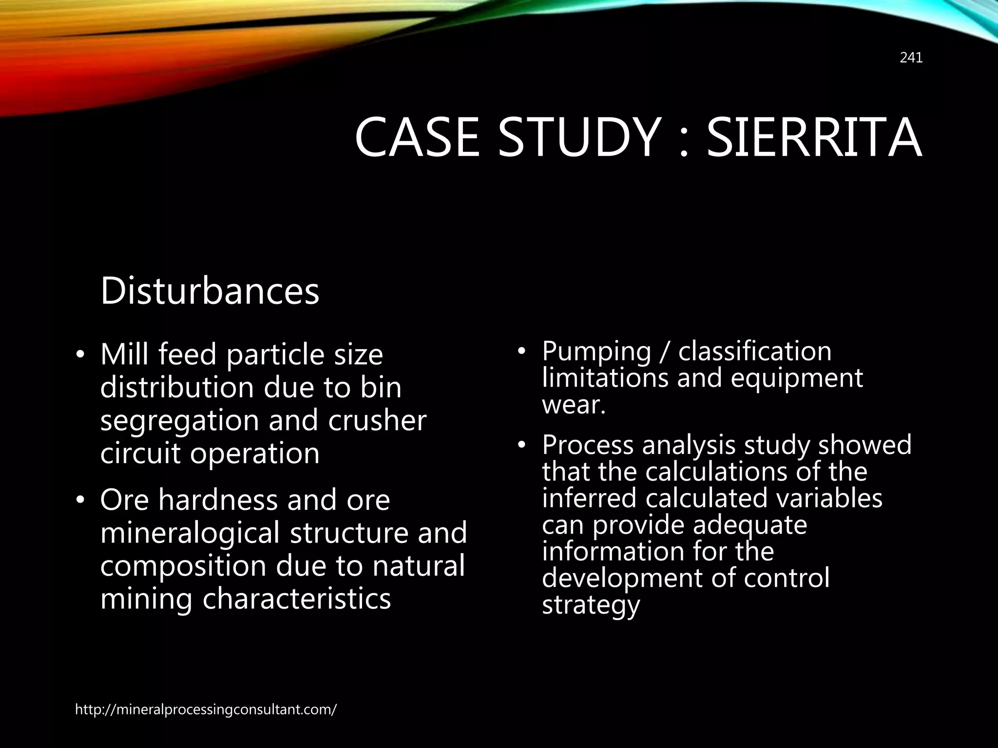 CASE STUDY : SIERRITA
Disturbances
• Mill feed particle size
distribution due to bin
segregation and crusher
circuit operation
• Ore hardness and ore
mineralogical structure and
composition due to natural
mining characteristics
• Pumping / classification
limitations and equipment
wear.
• Process analysis study showed
that the calculations of the
inferred calculated variables
can provide adequate
information for the
development of control
strategy
http://mineralprocessingconsultant.com/
241
 