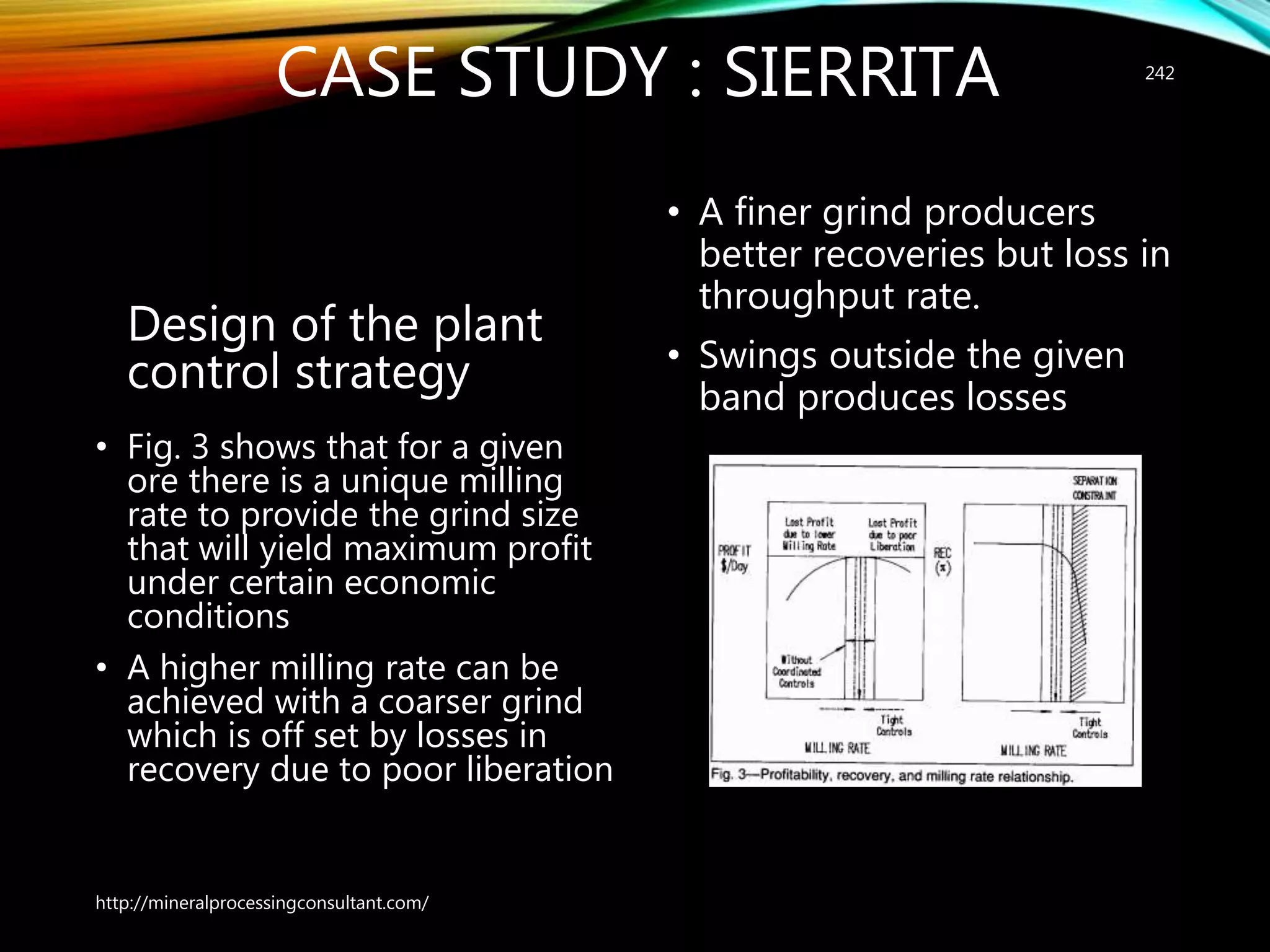 CASE STUDY : SIERRITA
Design of the plant
control strategy
• Fig. 3 shows that for a given
ore there is a unique milling
rate to provide the grind size
that will yield maximum profit
under certain economic
conditions
• A higher milling rate can be
achieved with a coarser grind
which is off set by losses in
recovery due to poor liberation
• A finer grind producers
better recoveries but loss in
throughput rate.
• Swings outside the given
band produces losses
http://mineralprocessingconsultant.com/
242
 