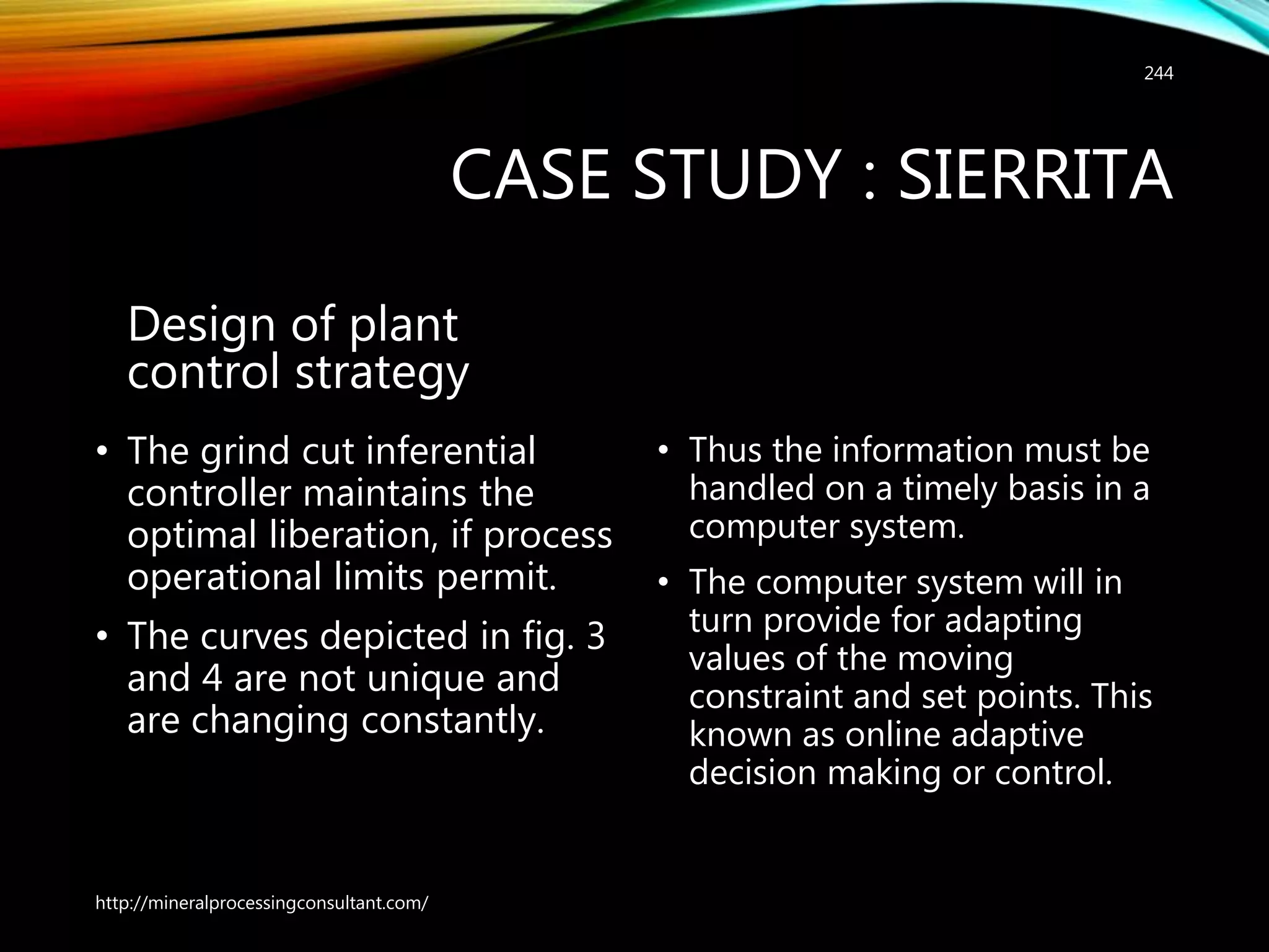 CASE STUDY : SIERRITA
Design of plant
control strategy
• The grind cut inferential
controller maintains the
optimal liberation, if process
operational limits permit.
• The curves depicted in fig. 3
and 4 are not unique and
are changing constantly.
• Thus the information must be
handled on a timely basis in a
computer system.
• The computer system will in
turn provide for adapting
values of the moving
constraint and set points. This
known as online adaptive
decision making or control.
http://mineralprocessingconsultant.com/
244
 
