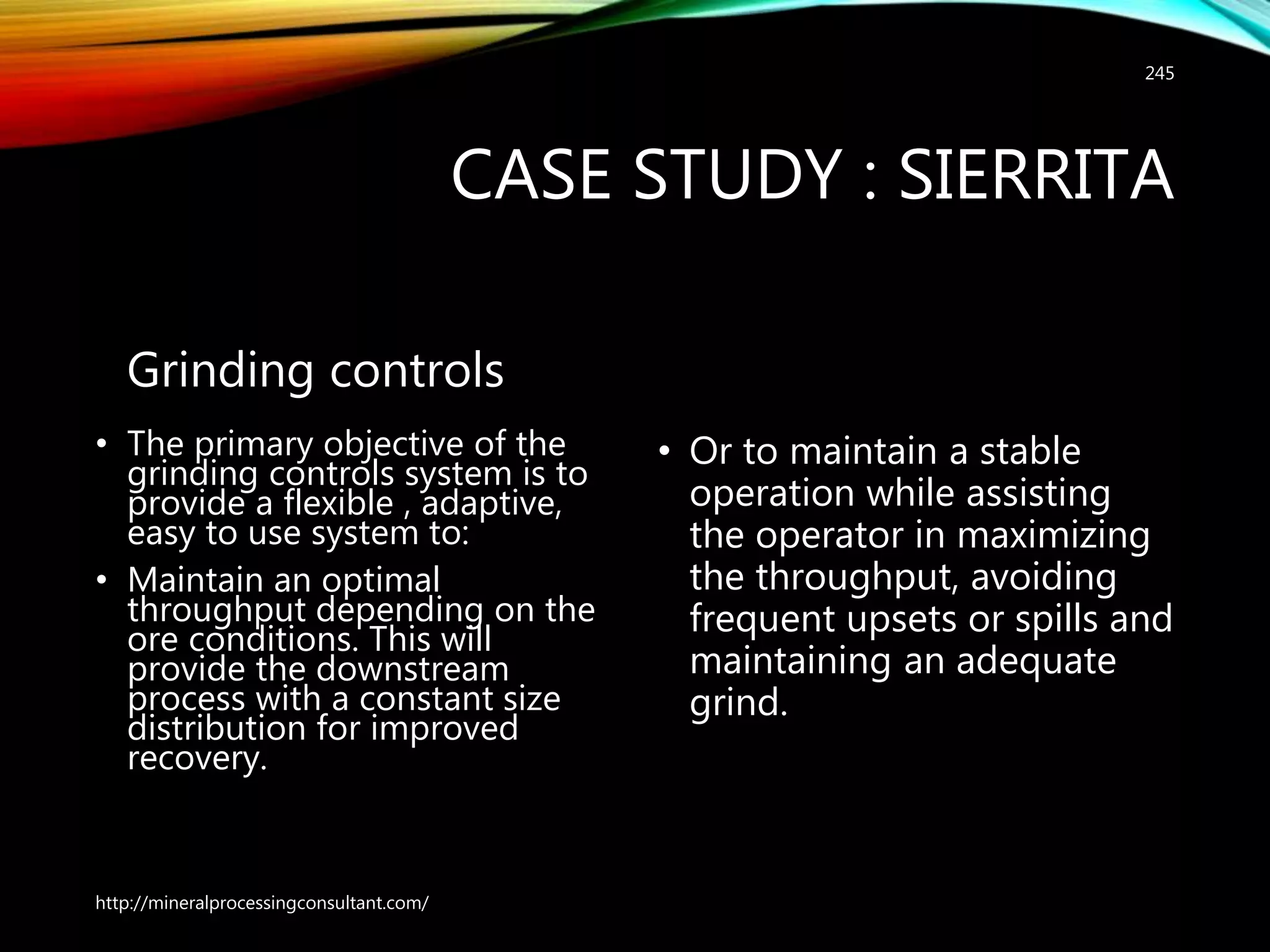 CASE STUDY : SIERRITA
Grinding controls
• The primary objective of the
grinding controls system is to
provide a flexible , adaptive,
easy to use system to:
• Maintain an optimal
throughput depending on the
ore conditions. This will
provide the downstream
process with a constant size
distribution for improved
recovery.
• Or to maintain a stable
operation while assisting
the operator in maximizing
the throughput, avoiding
frequent upsets or spills and
maintaining an adequate
grind.
http://mineralprocessingconsultant.com/
245
 