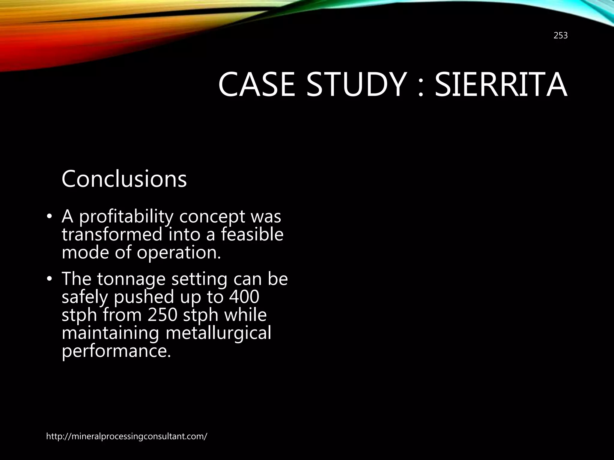 CASE STUDY : SIERRITA
Conclusions
• A profitability concept was
transformed into a feasible
mode of operation.
• The tonnage setting can be
safely pushed up to 400
stph from 250 stph while
maintaining metallurgical
performance.
http://mineralprocessingconsultant.com/
253
 