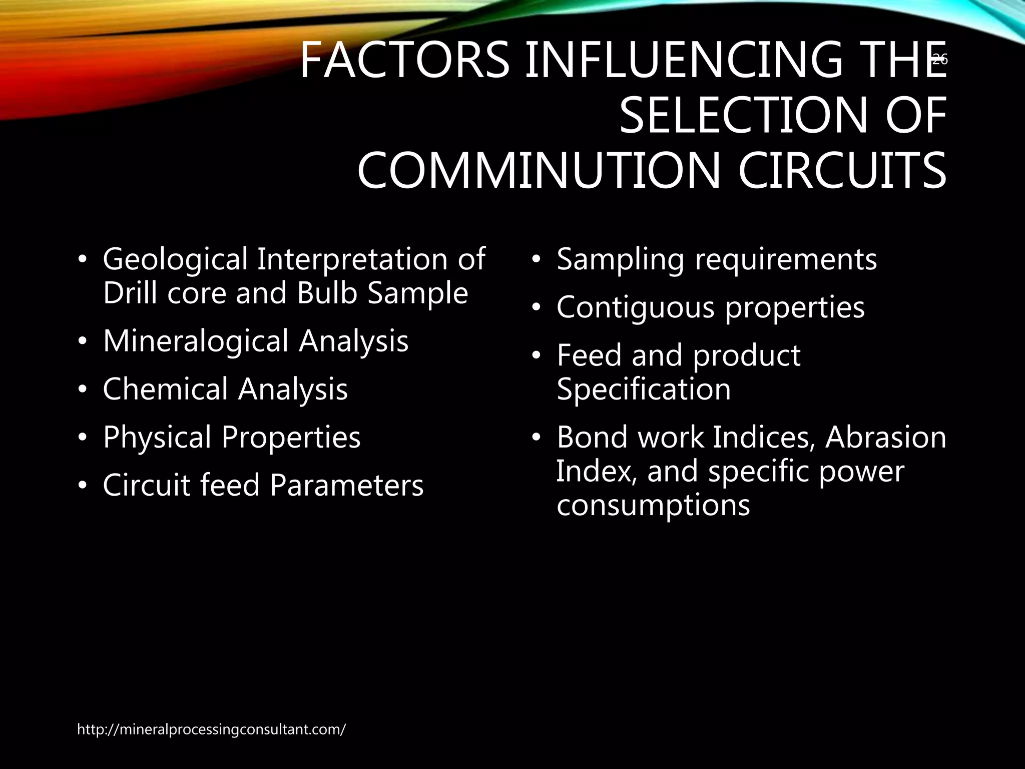 FACTORS INFLUENCING THE
SELECTION OF
COMMINUTION CIRCUITS
• Geological Interpretation of
Drill core and Bulb Sample
• Mineralogical Analysis
• Chemical Analysis
• Physical Properties
• Circuit feed Parameters
• Sampling requirements
• Contiguous properties
• Feed and product
Specification
• Bond work Indices, Abrasion
Index, and specific power
consumptions
http://mineralprocessingconsultant.com/
26
 