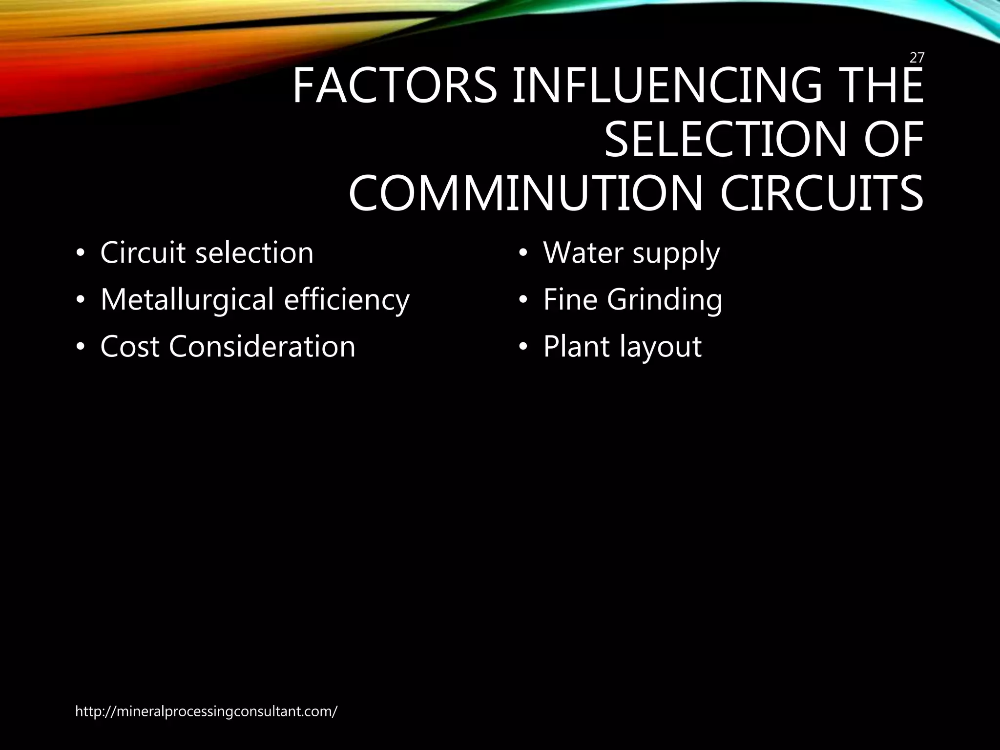 FACTORS INFLUENCING THE
SELECTION OF
COMMINUTION CIRCUITS
• Circuit selection
• Metallurgical efficiency
• Cost Consideration
• Water supply
• Fine Grinding
• Plant layout
http://mineralprocessingconsultant.com/
27
 
