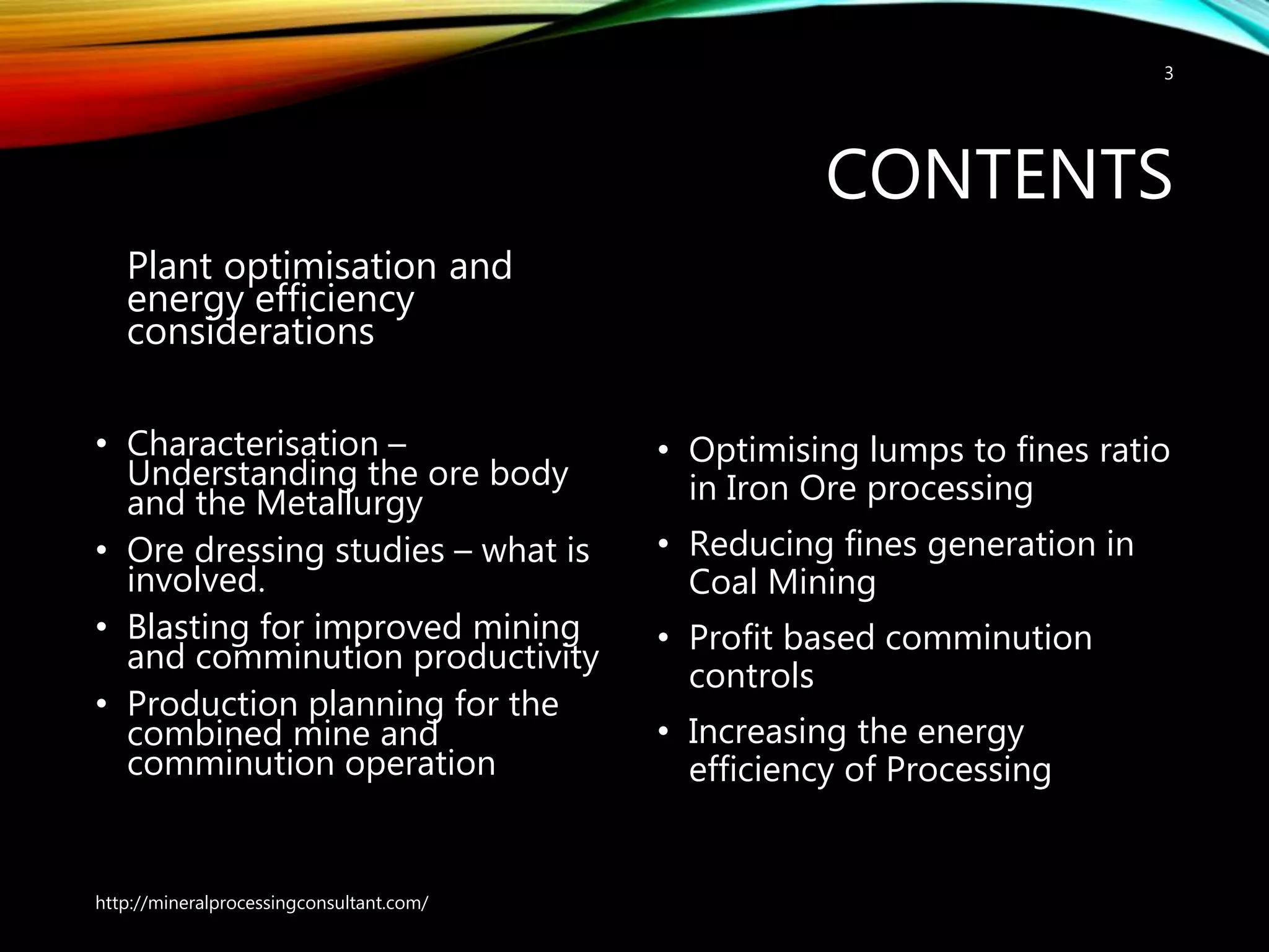CONTENTS
Plant optimisation and
energy efficiency
considerations
• Characterisation –
Understanding the ore body
and the Metallurgy
• Ore dressing studies – what is
involved.
• Blasting for improved mining
and comminution productivity
• Production planning for the
combined mine and
comminution operation
• Optimising lumps to fines ratio
in Iron Ore processing
• Reducing fines generation in
Coal Mining
• Profit based comminution
controls
• Increasing the energy
efficiency of Processing
http://mineralprocessingconsultant.com/
3
 