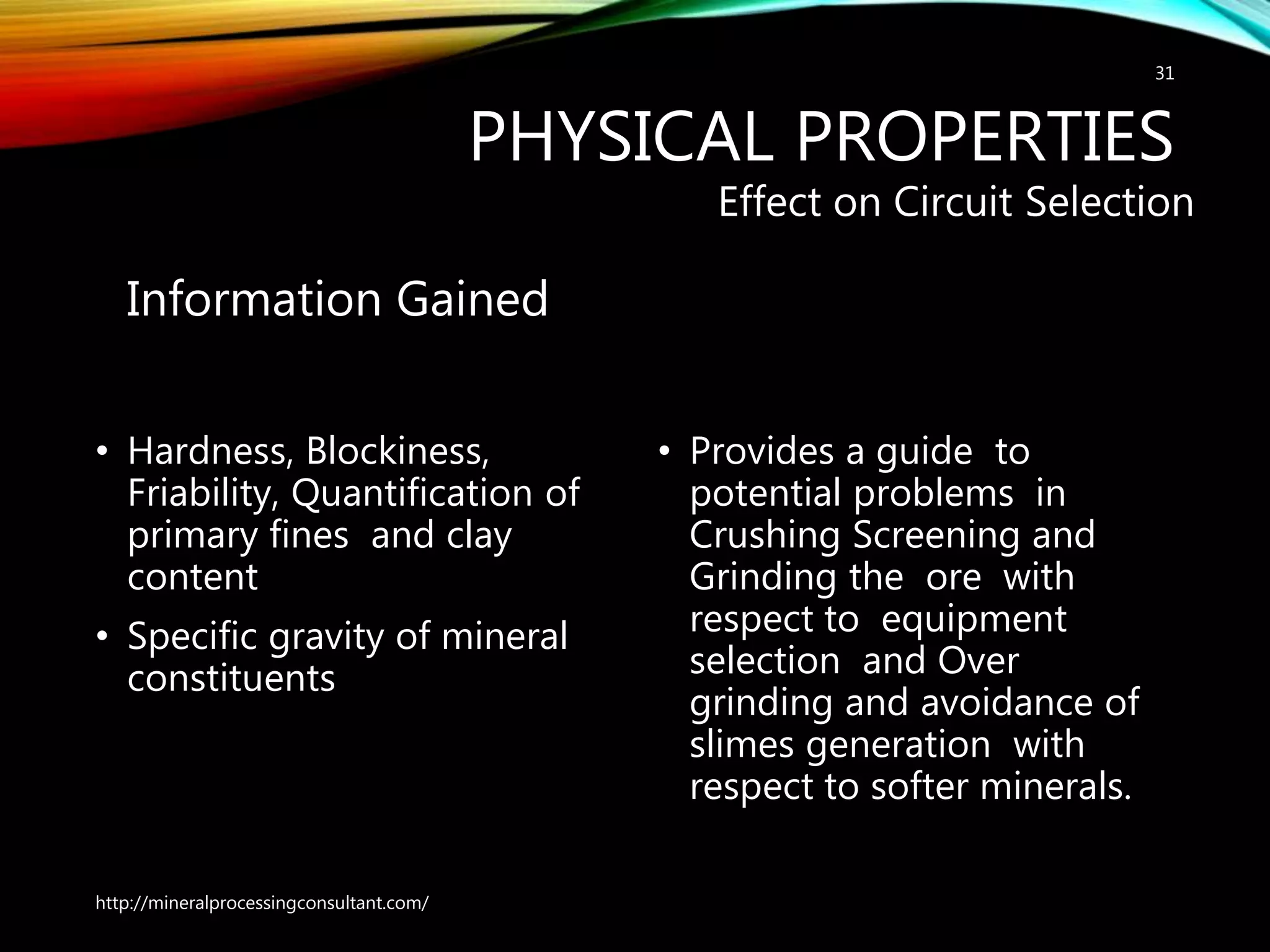 PHYSICAL PROPERTIES
Information Gained
• Hardness, Blockiness,
Friability, Quantification of
primary fines and clay
content
• Specific gravity of mineral
constituents
Effect on Circuit Selection
• Provides a guide to
potential problems in
Crushing Screening and
Grinding the ore with
respect to equipment
selection and Over
grinding and avoidance of
slimes generation with
respect to softer minerals.
http://mineralprocessingconsultant.com/
31
 