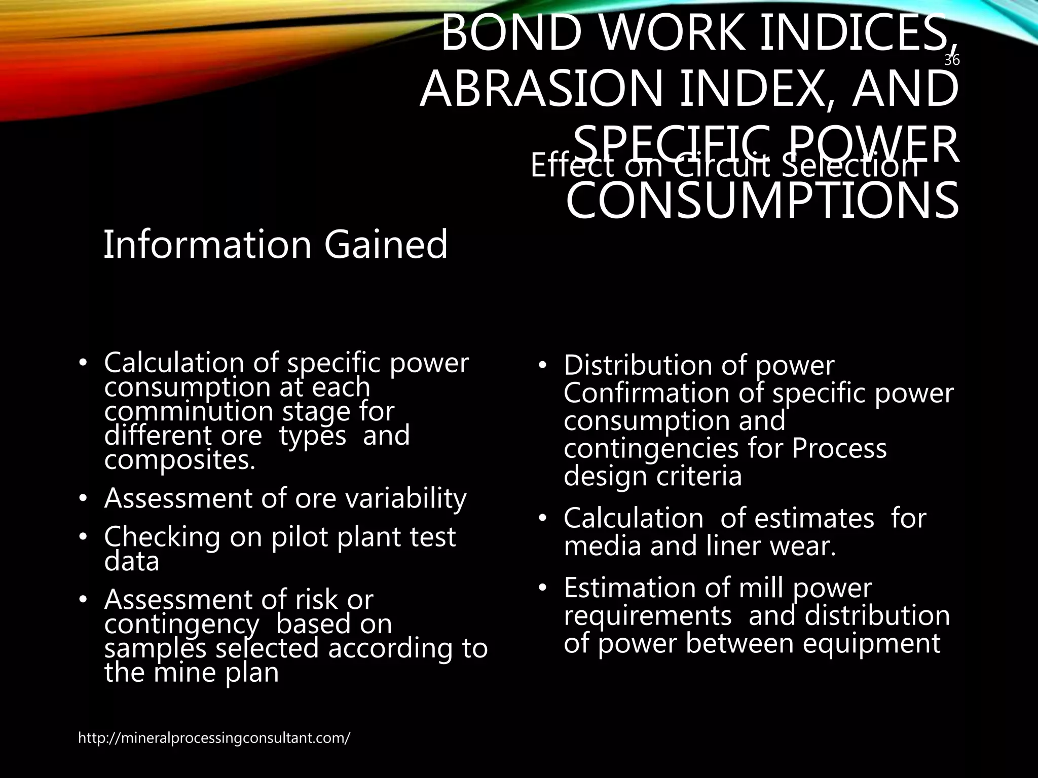 BOND WORK INDICES,
ABRASION INDEX, AND
SPECIFIC POWER
CONSUMPTIONS
Information Gained
• Calculation of specific power
consumption at each
comminution stage for
different ore types and
composites.
• Assessment of ore variability
• Checking on pilot plant test
data
• Assessment of risk or
contingency based on
samples selected according to
the mine plan
Effect on Circuit Selection
• Distribution of power
Confirmation of specific power
consumption and
contingencies for Process
design criteria
• Calculation of estimates for
media and liner wear.
• Estimation of mill power
requirements and distribution
of power between equipment
http://mineralprocessingconsultant.com/
36
 