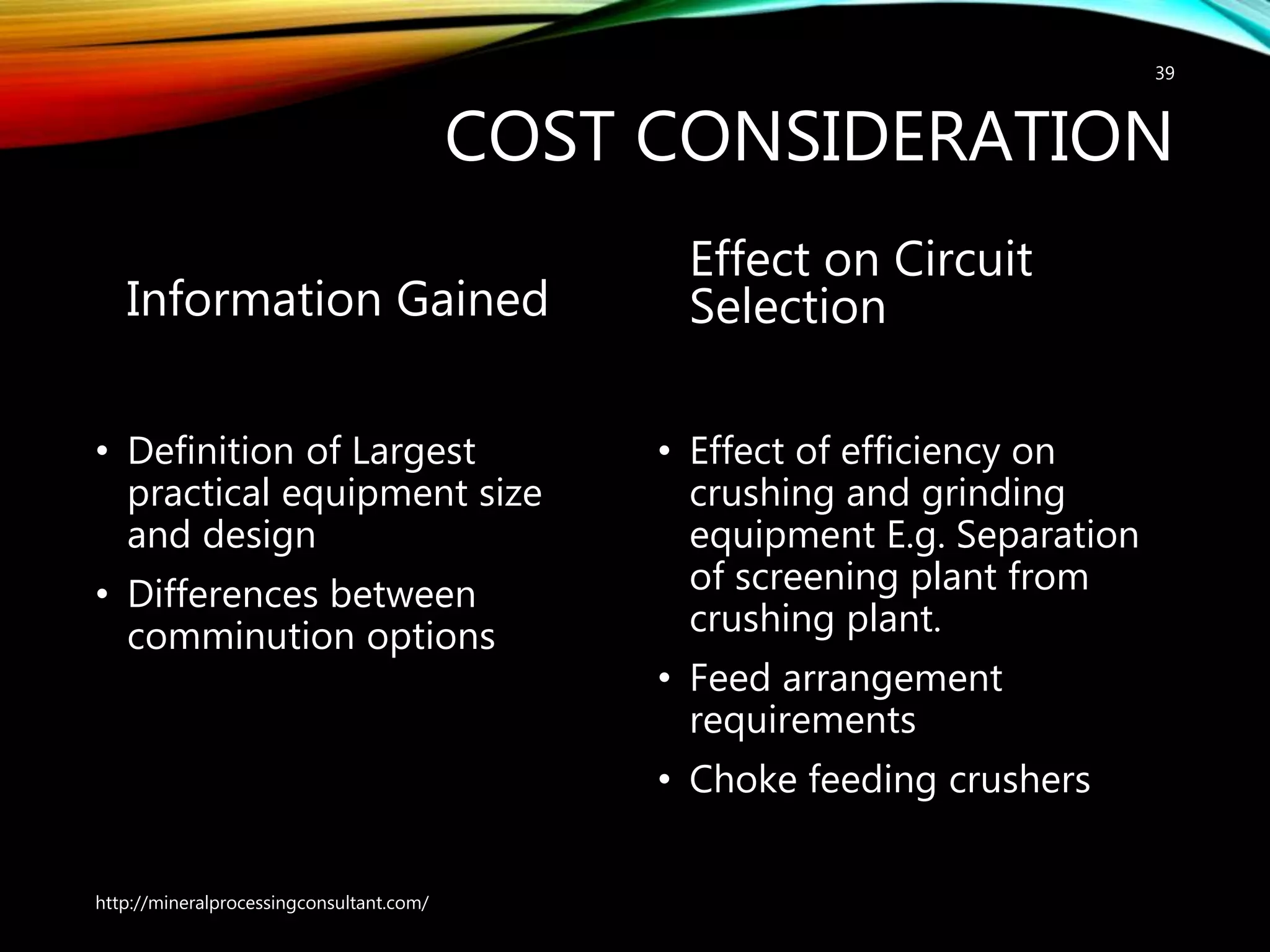 COST CONSIDERATION
Information Gained
• Definition of Largest
practical equipment size
and design
• Differences between
comminution options
Effect on Circuit
Selection
• Effect of efficiency on
crushing and grinding
equipment E.g. Separation
of screening plant from
crushing plant.
• Feed arrangement
requirements
• Choke feeding crushers
http://mineralprocessingconsultant.com/
39
 