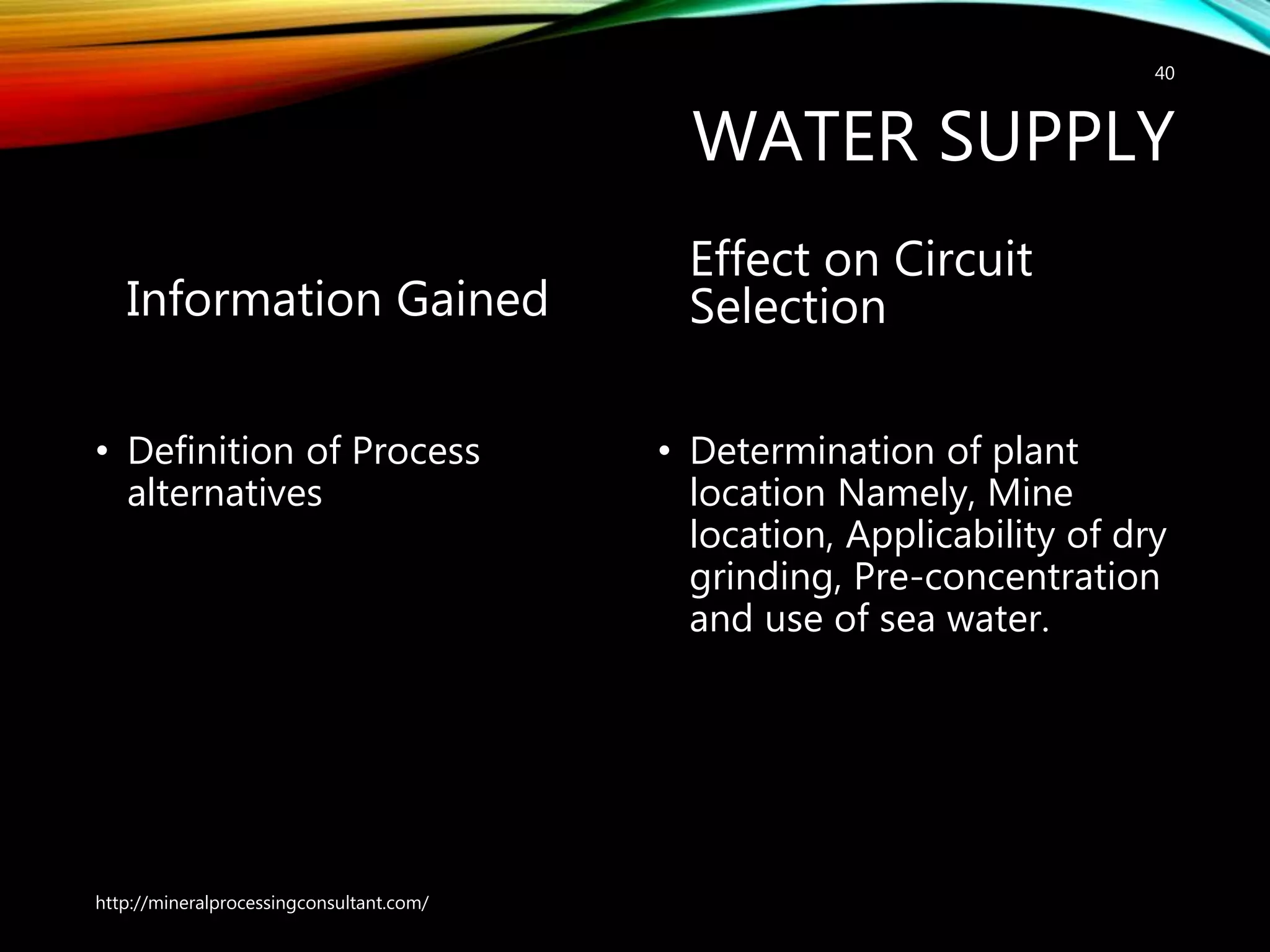 WATER SUPPLY
Information Gained
• Definition of Process
alternatives
Effect on Circuit
Selection
• Determination of plant
location Namely, Mine
location, Applicability of dry
grinding, Pre-concentration
and use of sea water.
http://mineralprocessingconsultant.com/
40
 