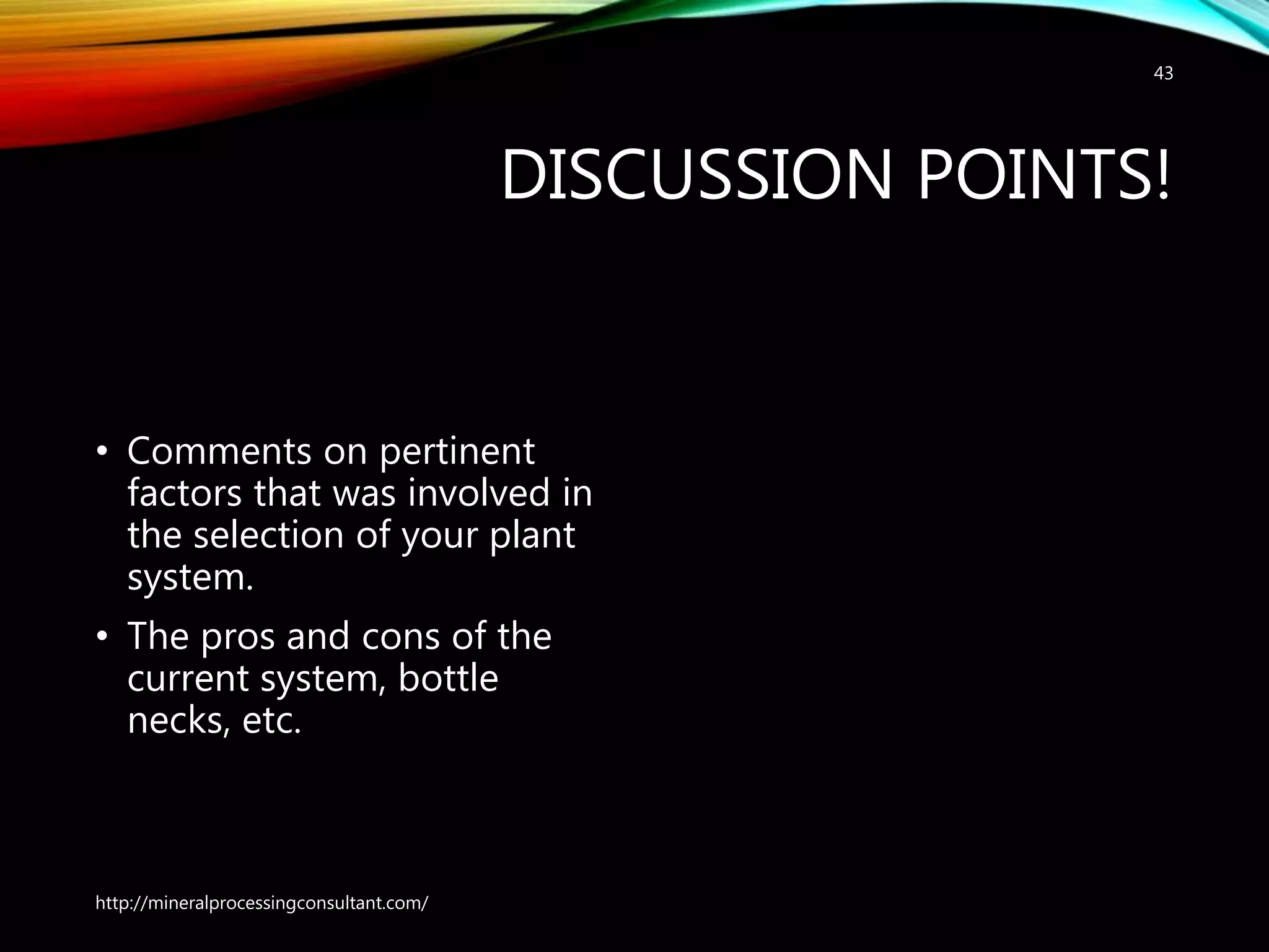 DISCUSSION POINTS!
• Comments on pertinent
factors that was involved in
the selection of your plant
system.
• The pros and cons of the
current system, bottle
necks, etc.
http://mineralprocessingconsultant.com/
43
 