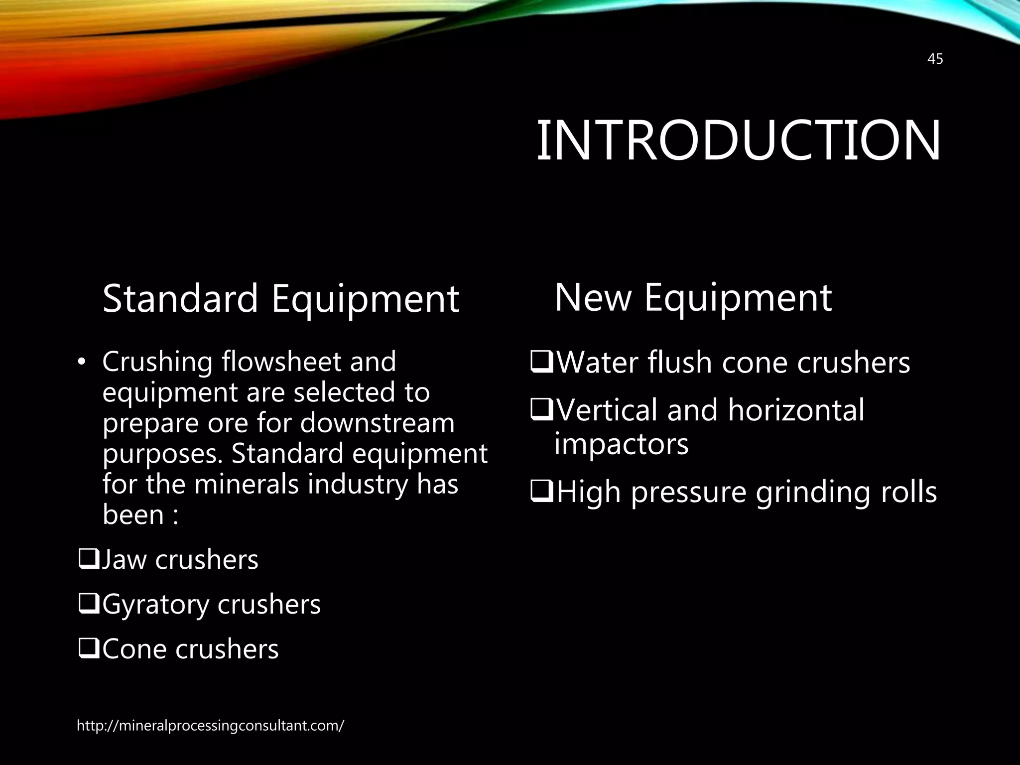 INTRODUCTION
Standard Equipment
• Crushing flowsheet and
equipment are selected to
prepare ore for downstream
purposes. Standard equipment
for the minerals industry has
been :
Jaw crushers
Gyratory crushers
Cone crushers
New Equipment
Water flush cone crushers
Vertical and horizontal
impactors
High pressure grinding rolls
http://mineralprocessingconsultant.com/
45
 