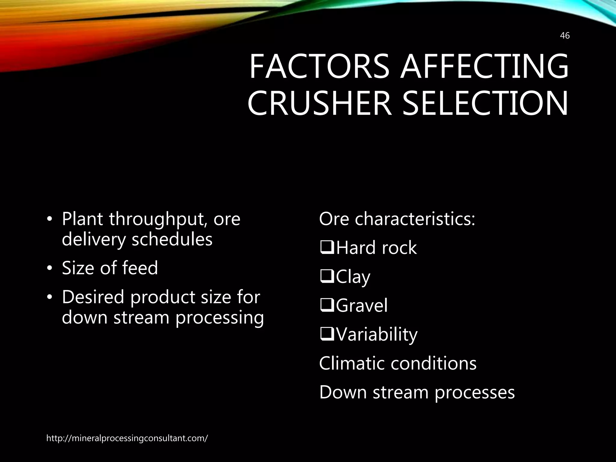 FACTORS AFFECTING
CRUSHER SELECTION
• Plant throughput, ore
delivery schedules
• Size of feed
• Desired product size for
down stream processing
Ore characteristics:
Hard rock
Clay
Gravel
Variability
Climatic conditions
Down stream processes
http://mineralprocessingconsultant.com/
46
 