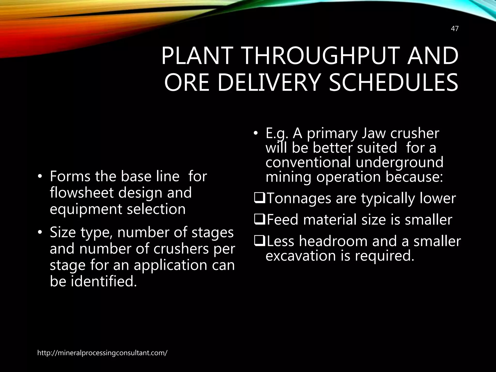 PLANT THROUGHPUT AND
ORE DELIVERY SCHEDULES
• Forms the base line for
flowsheet design and
equipment selection
• Size type, number of stages
and number of crushers per
stage for an application can
be identified.
• E.g. A primary Jaw crusher
will be better suited for a
conventional underground
mining operation because:
Tonnages are typically lower
Feed material size is smaller
Less headroom and a smaller
excavation is required.
http://mineralprocessingconsultant.com/
47
 