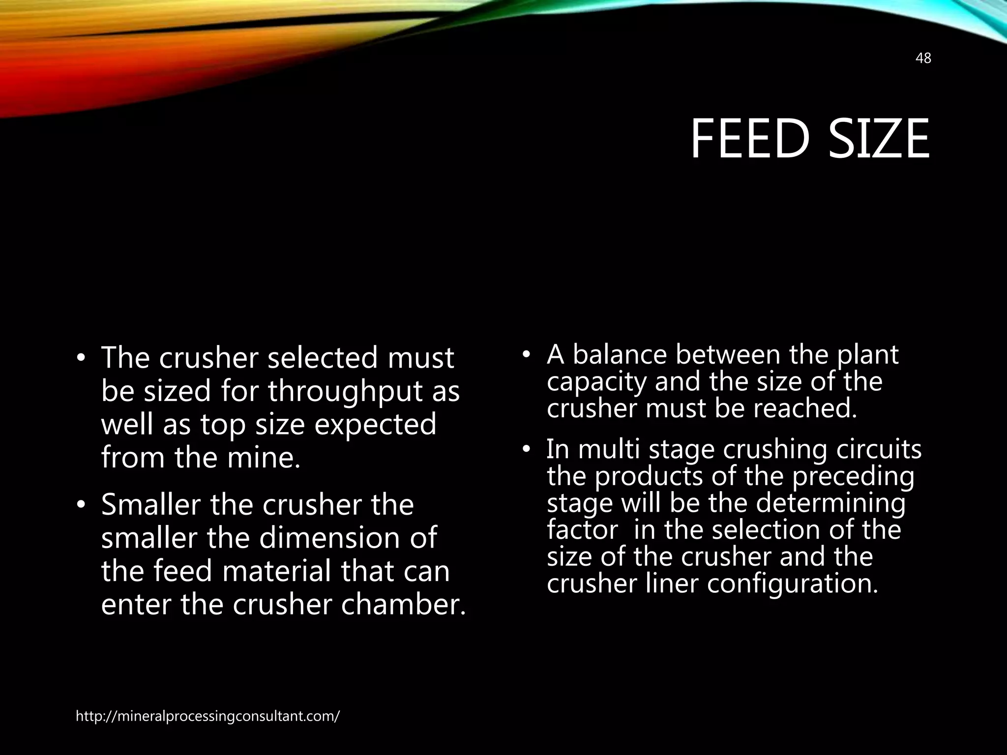 FEED SIZE
• The crusher selected must
be sized for throughput as
well as top size expected
from the mine.
• Smaller the crusher the
smaller the dimension of
the feed material that can
enter the crusher chamber.
• A balance between the plant
capacity and the size of the
crusher must be reached.
• In multi stage crushing circuits
the products of the preceding
stage will be the determining
factor in the selection of the
size of the crusher and the
crusher liner configuration.
http://mineralprocessingconsultant.com/
48
 