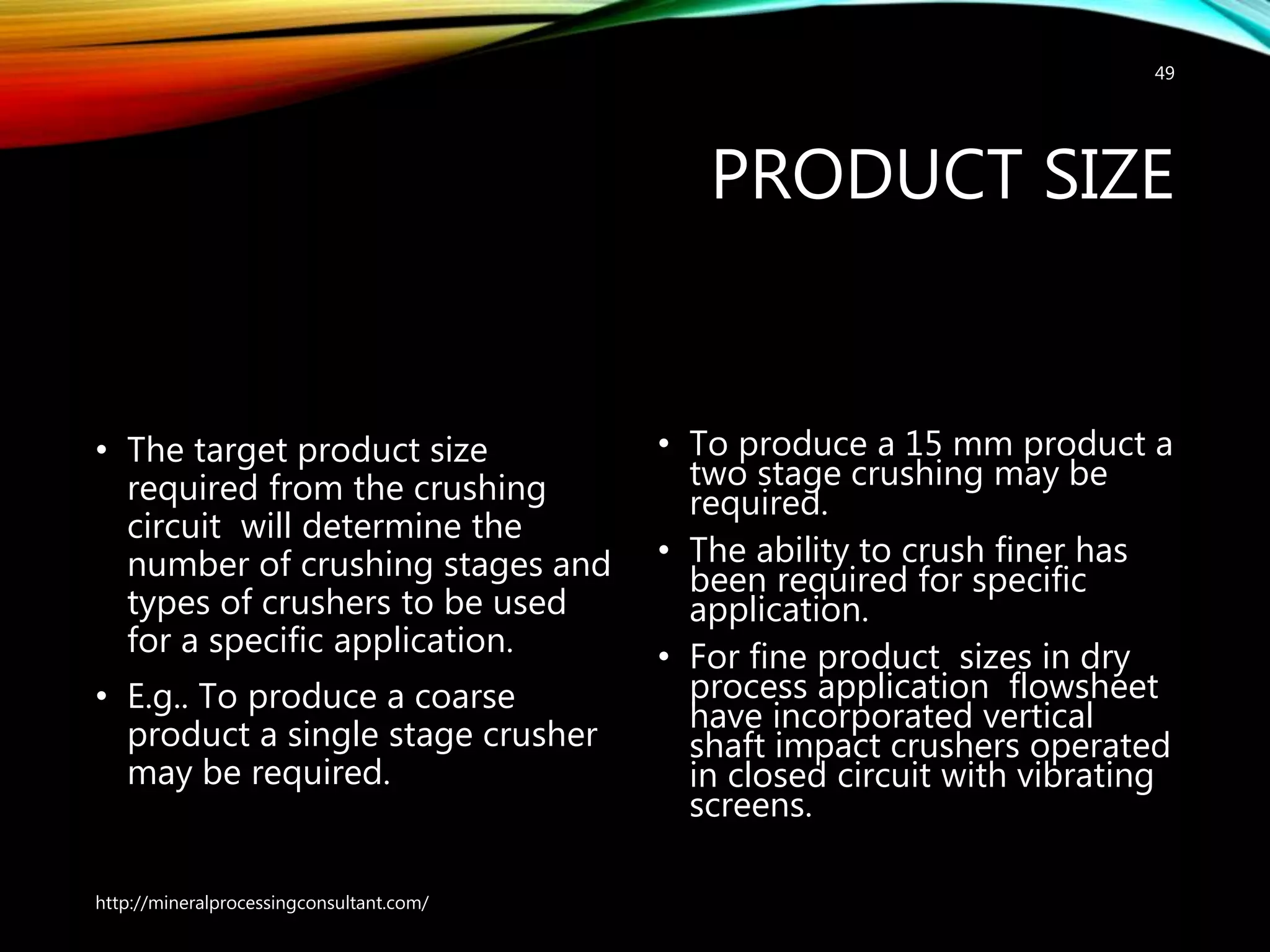 PRODUCT SIZE
• The target product size
required from the crushing
circuit will determine the
number of crushing stages and
types of crushers to be used
for a specific application.
• E.g.. To produce a coarse
product a single stage crusher
may be required.
• To produce a 15 mm product a
two stage crushing may be
required.
• The ability to crush finer has
been required for specific
application.
• For fine product sizes in dry
process application flowsheet
have incorporated vertical
shaft impact crushers operated
in closed circuit with vibrating
screens.
http://mineralprocessingconsultant.com/
49
 