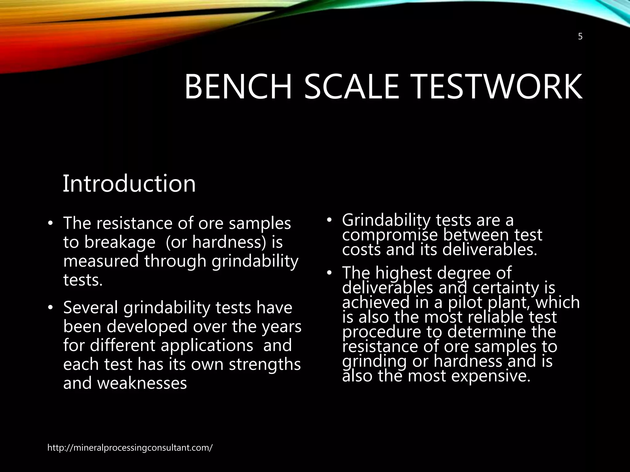 BENCH SCALE TESTWORK
Introduction
• The resistance of ore samples
to breakage (or hardness) is
measured through grindability
tests.
• Several grindability tests have
been developed over the years
for different applications and
each test has its own strengths
and weaknesses
• Grindability tests are a
compromise between test
costs and its deliverables.
• The highest degree of
deliverables and certainty is
achieved in a pilot plant, which
is also the most reliable test
procedure to determine the
resistance of ore samples to
grinding or hardness and is
also the most expensive.
http://mineralprocessingconsultant.com/
5
 