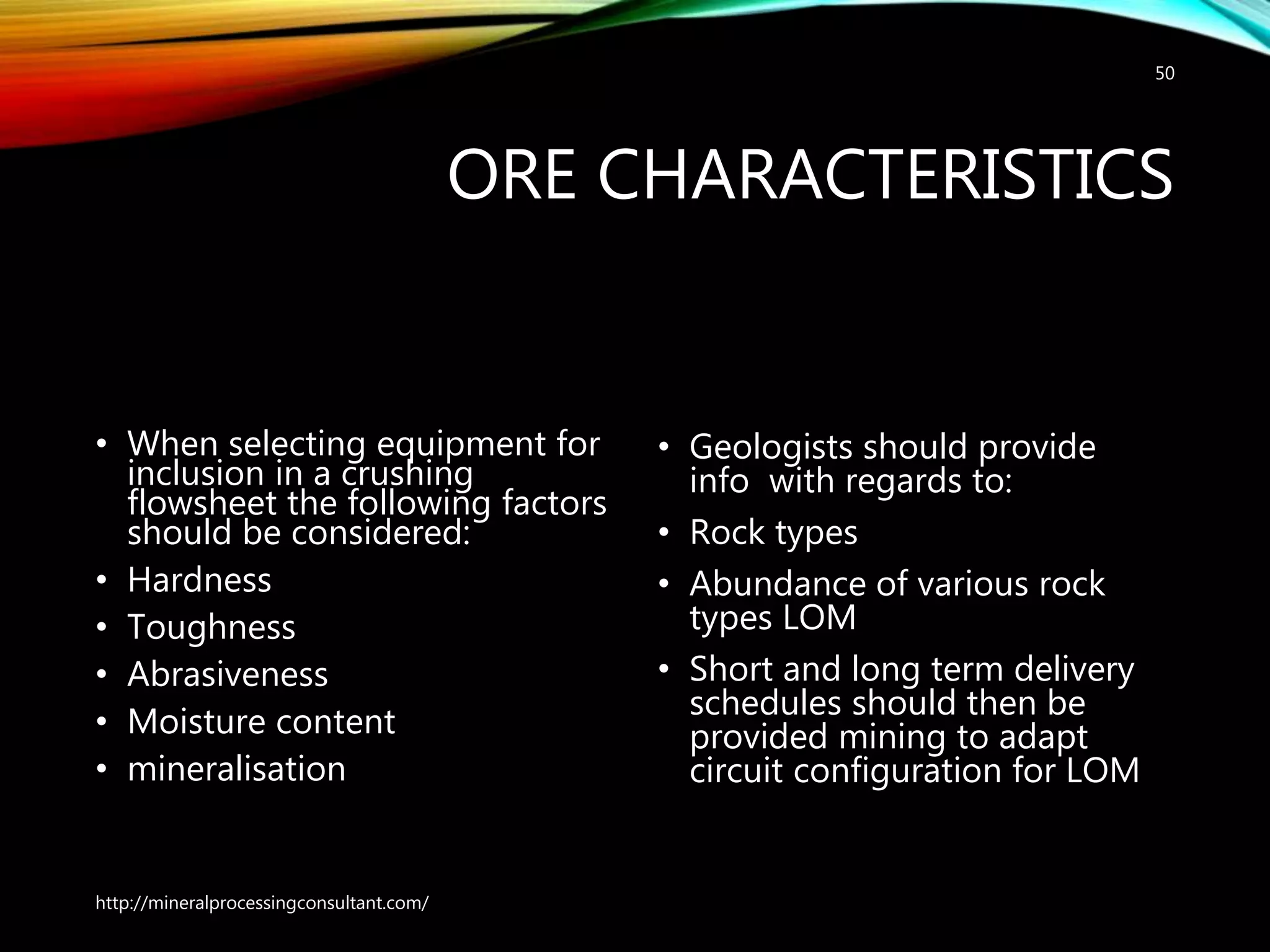 ORE CHARACTERISTICS
• When selecting equipment for
inclusion in a crushing
flowsheet the following factors
should be considered:
• Hardness
• Toughness
• Abrasiveness
• Moisture content
• mineralisation
• Geologists should provide
info with regards to:
• Rock types
• Abundance of various rock
types LOM
• Short and long term delivery
schedules should then be
provided mining to adapt
circuit configuration for LOM
50
http://mineralprocessingconsultant.com/
 