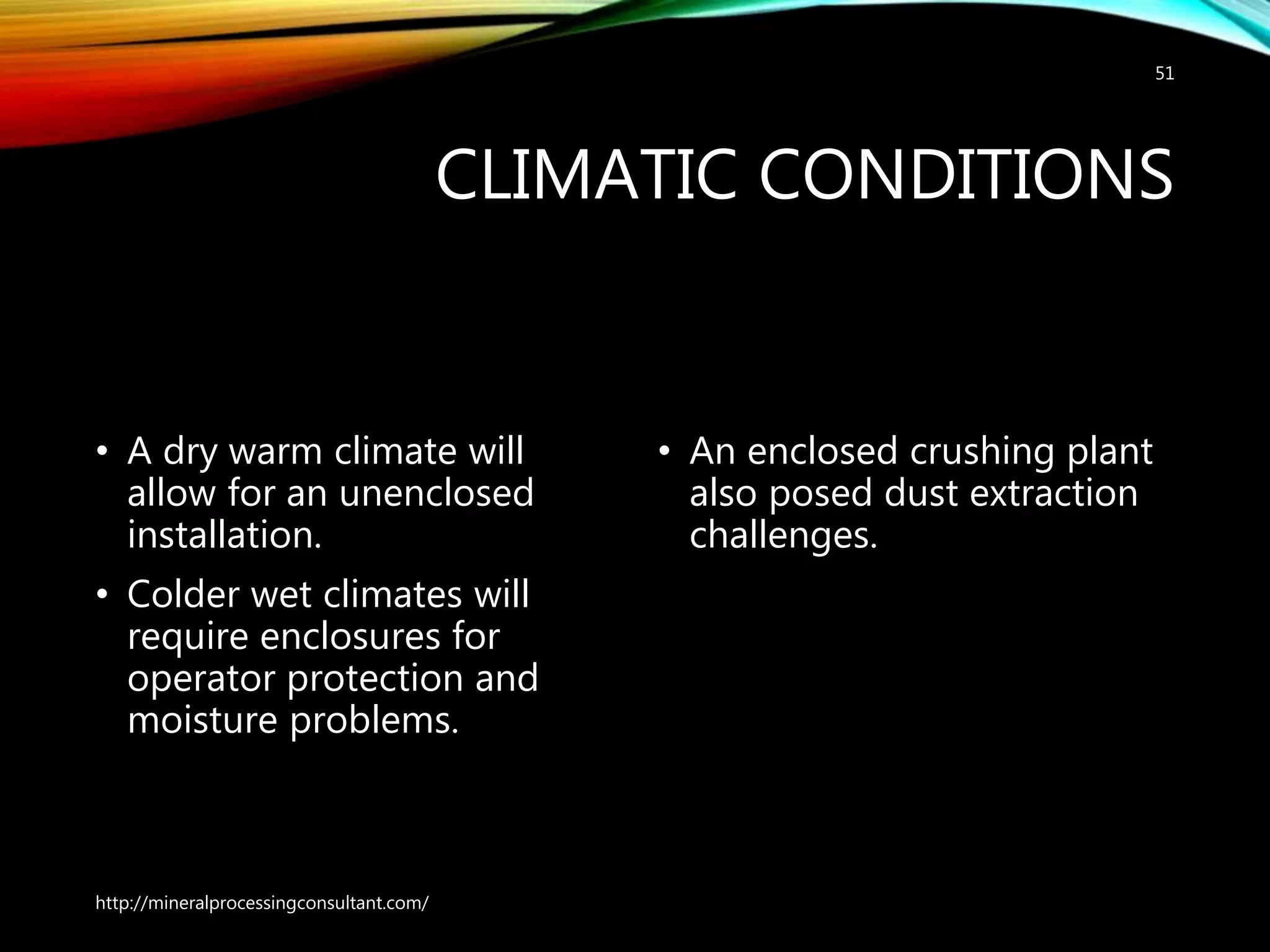 CLIMATIC CONDITIONS
• A dry warm climate will
allow for an unenclosed
installation.
• Colder wet climates will
require enclosures for
operator protection and
moisture problems.
• An enclosed crushing plant
also posed dust extraction
challenges.
http://mineralprocessingconsultant.com/
51
 
