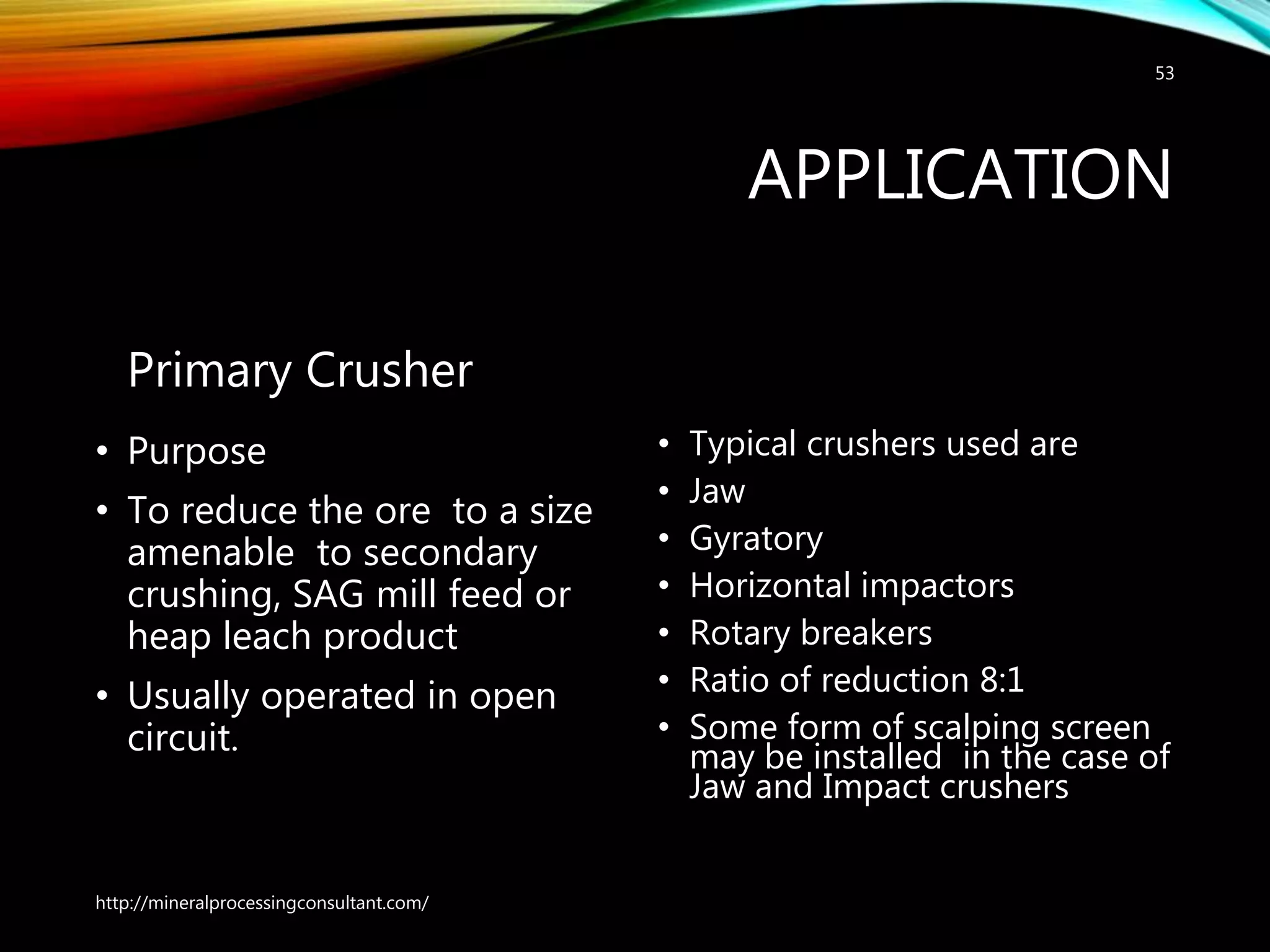 APPLICATION
Primary Crusher
• Purpose
• To reduce the ore to a size
amenable to secondary
crushing, SAG mill feed or
heap leach product
• Usually operated in open
circuit.
• Typical crushers used are
• Jaw
• Gyratory
• Horizontal impactors
• Rotary breakers
• Ratio of reduction 8:1
• Some form of scalping screen
may be installed in the case of
Jaw and Impact crushers
http://mineralprocessingconsultant.com/
53
 