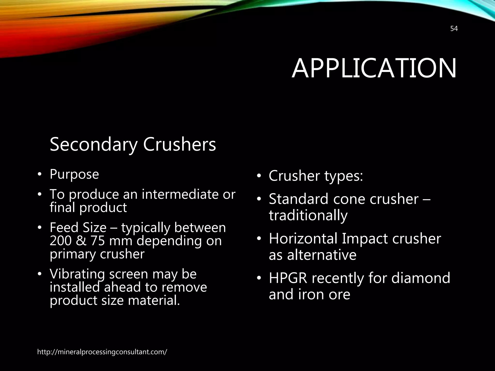 APPLICATION
Secondary Crushers
• Purpose
• To produce an intermediate or
final product
• Feed Size – typically between
200 & 75 mm depending on
primary crusher
• Vibrating screen may be
installed ahead to remove
product size material.
• Crusher types:
• Standard cone crusher –
traditionally
• Horizontal Impact crusher
as alternative
• HPGR recently for diamond
and iron ore
http://mineralprocessingconsultant.com/
54
 
