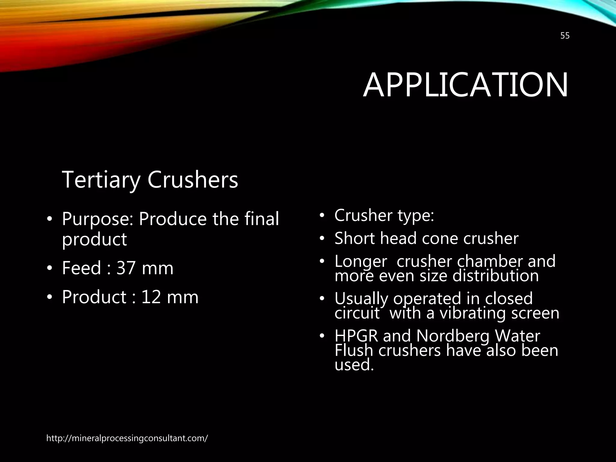APPLICATION
Tertiary Crushers
• Purpose: Produce the final
product
• Feed : 37 mm
• Product : 12 mm
• Crusher type:
• Short head cone crusher
• Longer crusher chamber and
more even size distribution
• Usually operated in closed
circuit with a vibrating screen
• HPGR and Nordberg Water
Flush crushers have also been
used.
http://mineralprocessingconsultant.com/
55
 