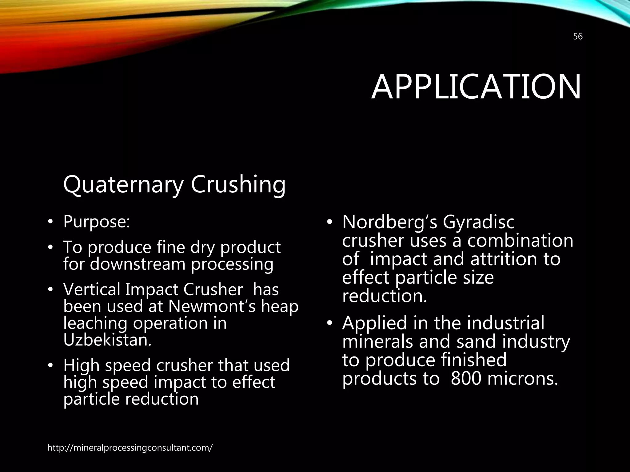 APPLICATION
Quaternary Crushing
• Purpose:
• To produce fine dry product
for downstream processing
• Vertical Impact Crusher has
been used at Newmont’s heap
leaching operation in
Uzbekistan.
• High speed crusher that used
high speed impact to effect
particle reduction
• Nordberg’s Gyradisc
crusher uses a combination
of impact and attrition to
effect particle size
reduction.
• Applied in the industrial
minerals and sand industry
to produce finished
products to 800 microns.
http://mineralprocessingconsultant.com/
56
 