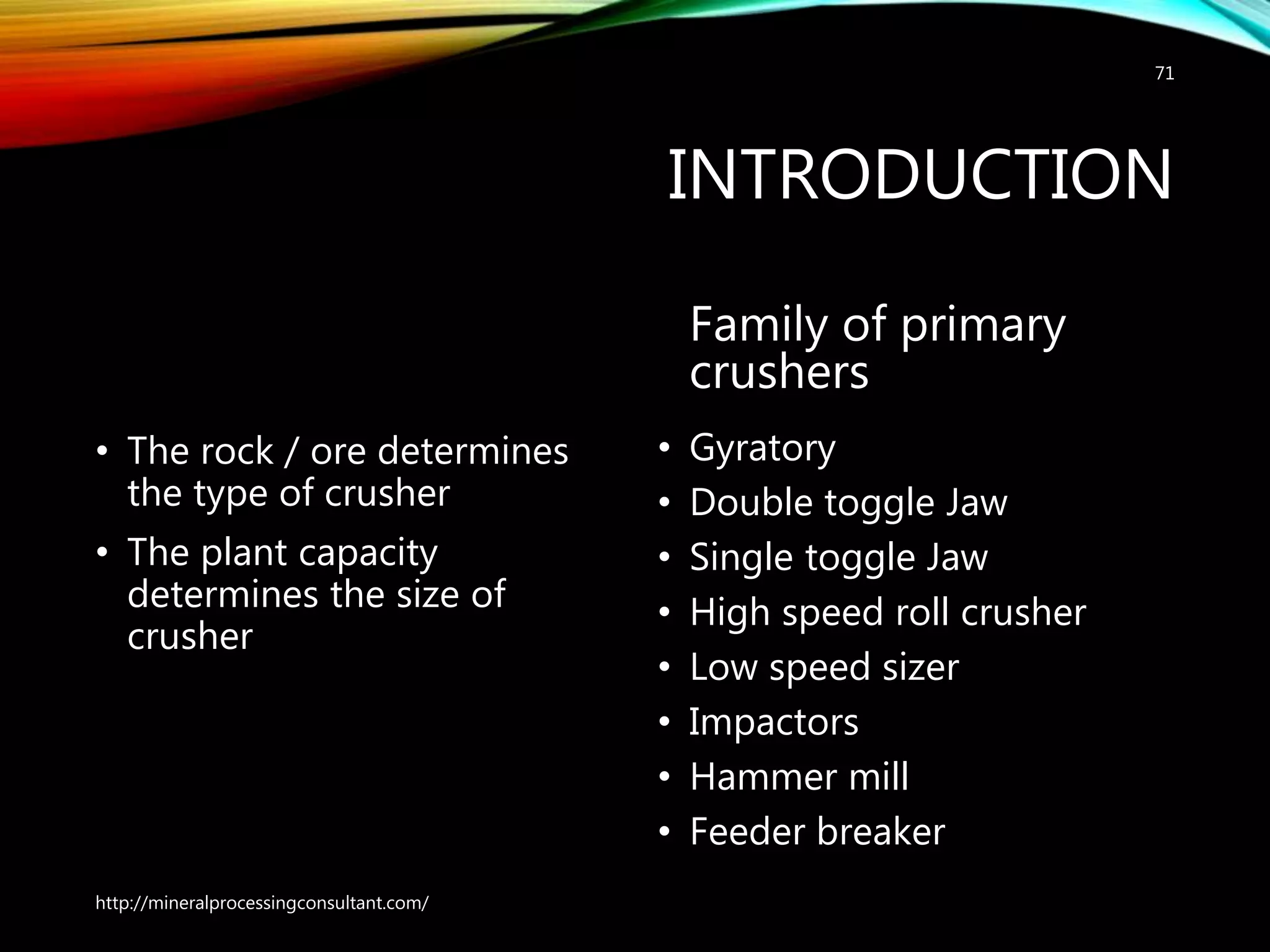 INTRODUCTION
• The rock / ore determines
the type of crusher
• The plant capacity
determines the size of
crusher
Family of primary
crushers
• Gyratory
• Double toggle Jaw
• Single toggle Jaw
• High speed roll crusher
• Low speed sizer
• Impactors
• Hammer mill
• Feeder breaker
http://mineralprocessingconsultant.com/
71
 
