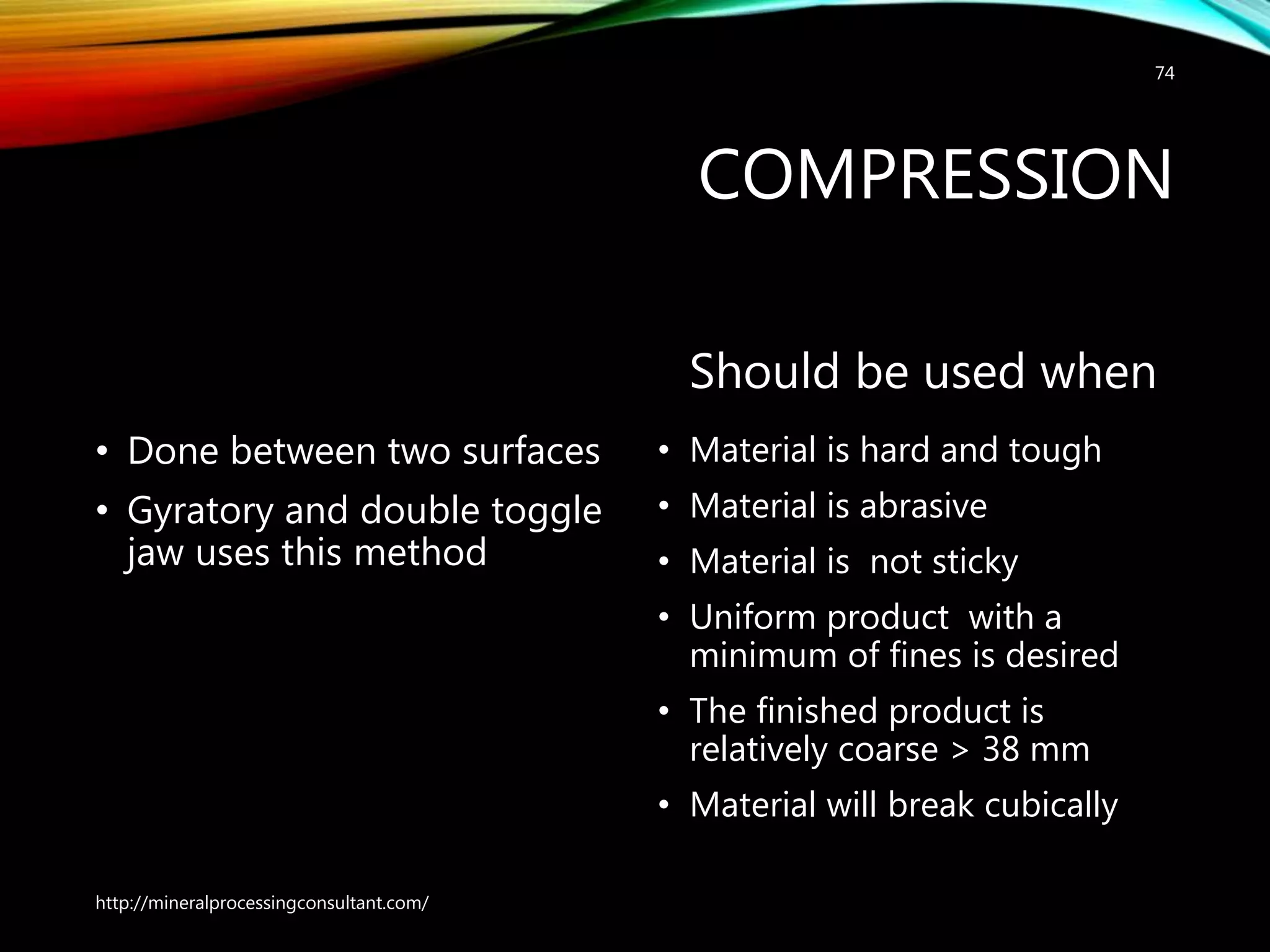 COMPRESSION
• Done between two surfaces
• Gyratory and double toggle
jaw uses this method
Should be used when
• Material is hard and tough
• Material is abrasive
• Material is not sticky
• Uniform product with a
minimum of fines is desired
• The finished product is
relatively coarse > 38 mm
• Material will break cubically
http://mineralprocessingconsultant.com/
74
 