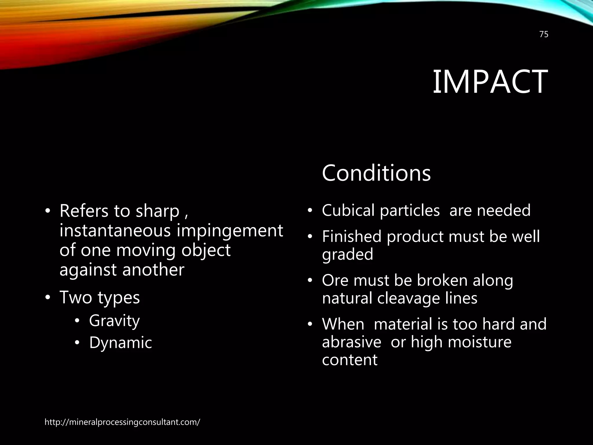 IMPACT
• Refers to sharp ,
instantaneous impingement
of one moving object
against another
• Two types
• Gravity
• Dynamic
Conditions
• Cubical particles are needed
• Finished product must be well
graded
• Ore must be broken along
natural cleavage lines
• When material is too hard and
abrasive or high moisture
content
http://mineralprocessingconsultant.com/
75
 