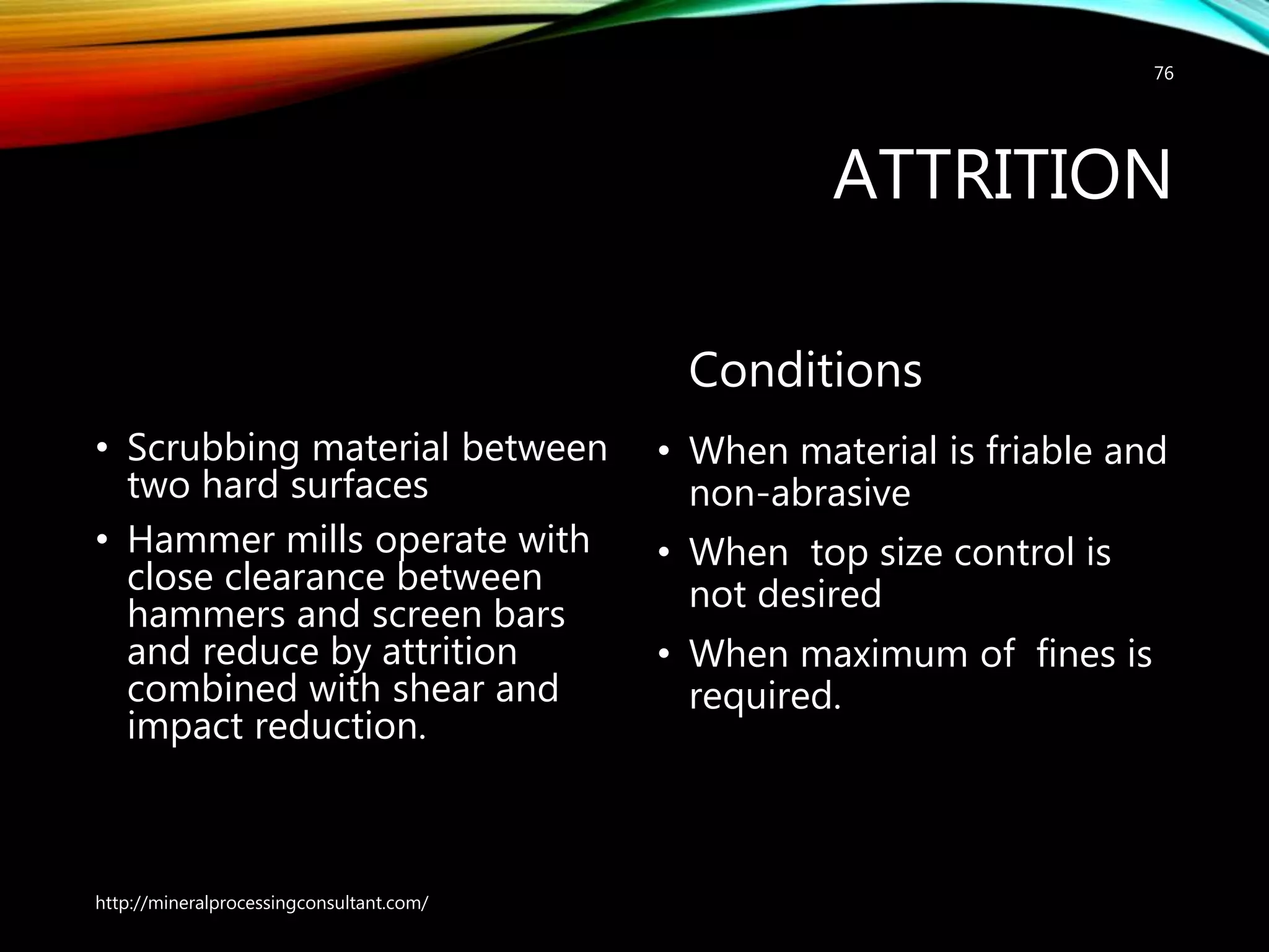 ATTRITION
• Scrubbing material between
two hard surfaces
• Hammer mills operate with
close clearance between
hammers and screen bars
and reduce by attrition
combined with shear and
impact reduction.
Conditions
• When material is friable and
non-abrasive
• When top size control is
not desired
• When maximum of fines is
required.
http://mineralprocessingconsultant.com/
76
 